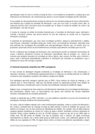 Livro Verde para a Sociedade da Informação em Portugal                                                      72




aprendizagem cada vez mais se estende ao longo da vida e a necessidade de acompanhar a evolução gera uma
ávida procura de informação e de comunicação que apenas o recurso áquelas tecnologias permite solucionar.

A necessidade de educação/formação ao longo da vida decorre da constante produção de novos conhecimentos,
uma dinâmica que é própria da sociedade da informação, e que, por essa razão, as escolas (como, aliás, as
empresas) deverão estar conscientes desta necessidade que se impõe no mundo do trabalho, do ensino e da
aprendizagem, e da vida em geral.

A criação de emprego no âmbito da Iniciativa Nacional para a Sociedade da Informação requer sobretudo o
estímulo à formação contínua, que deverá decorrer no seio das empresas de acordo com as respectivas
orientações estratégicas.

A autonomia de aprendizagem, que estas novas tecnologias permitem, adequa-se particularmente a adultos,
cuja formação, maturidade e disciplina (ainda que, muitas vezes, necessitando de orientação, sobretudo nesta
área particular das tecnologias) lhes possibilita uma auto-aprendizagem eficiente, que, no entanto, deve ser
preparada e potenciada através do desenvolvimento de conteúdos especialmente concebidos para esse fim.

Por fim, a utilização das tecnologias da informação e das comunicações permite às instituições fornecedoras de
ensino à distância colmatarem carências de informação especializada, falta de produtos, etc., através da
remissão para produtos baseados em tecnologia de discos ópticos, para serviços em linha, para a Internet e
outros, onde a informação disponibilizada responderá às solicitações (de conteúdos ou actividades) a que a
instituição em causa não consegue responder.


6.5 Aumento da posição competitiva das PME’s portuguesas

O novo conceito de abordagem integrada envolvendo as tecnologias de informação e das comunicações, a
educação e formação, e a transformação organizacional oferece às empresas um elevado potencial, no sentido de
se tornarem mais competitivas e poderem criar melhores condições de trabalho.

Esta abordagem apresenta vantagens especiais para as PME’s, forças motrizes da criação de emprego, e, em
especial, para as "micro-empresas", dado que esta filosofia assenta na organização pensada como unidade de
pequenas dimensões, orientada pelo e para o mercado, descentralizada e baseada no trabalho de equipa.

Nalguns casos, a emergência de micro-empresas está directamente relacionada com as tecnologias da informação e
das comunicações. Noutros casos, as micro-empresas são apenas uma extensão dos serviços tradicionais
existentes, nomeadamente de consultoria profissional.

Contudo, os obstáculos que as PME’s enfrentam, e os seus problemas específicos no acesso aos mecanismos de
antecipação e formação, justificam uma atenção prioritária.

Em suma, o tipo de trabalho realizado está a sofrer transformações profundas, sendo os sectores da informação e
dos serviços a principal fonte de emprego ao longo da última década. A forma de trabalhar das pessoas está
também em mutação, com um forte aumento da redistribuição do trabalho. Por exemplo, mais de 6000 empresas
europeias dispõem actualmente de serviços de "centros de apoio a clientes" destinados a fornecer informação no
momento. Nestes centros trabalham já cerca de 130 000 europeus e espera-se que até ao ano 2000 sejam aí
criados mais 100 000 postos de trabalho. Este tipo de iniciativas está a conhecer um rápido crescimento
nomeadamente na Irlanda, mas o Reino Unido possui já 4000 destes centros, com rendimentos globais de 450
milhões de ecus registados em 1996. Em alguns destes centros, as funções são altamente especializadas e exigem

___________________________________________________________________________________________________
Iniciativa Nacional para a Sociedade da Informação
 