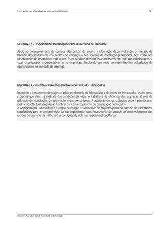 Livro Verde para a Sociedade da Informação em Portugal                                                       74




MEDIDA 6.6 - Disponibilizar Informação sobre o Mercado de Trabalho

Apoio ao desenvolvimento de serviços electrónicos de acesso à informação disponível sobre o mercado de
trabalho designadamente nos centros de emprego e nos serviços de orientação profissional, bem como nos
observatórios de inserção na vida activa. Estes serviços deverão estar acessíveis em rede aos trabalhadores, à
suas organizações representativas e às empresas, facultando um meio permanentemente actualizado de
oportunidades no mercado de emprego.




MEDIDA 6.7 - Incentivar Projectos-Piloto no Domínio do Teletrabalho

Incentivar o lançamento de projectos-piloto no domínio do teletrabalho e de redes de teletrabalho, assim como
projectos que visem a melhoria das condições de vida no trabalho e da eficiência das empresas através da
utilização de tecnologias de informação e das comunições. A avaliação destes projectos poderá permitir uma
melhor adaptação da legislação a aplicar para esta nova forma de organização de trabalho.
A Administração Pública dará o exemplo na criação e viabilização de projectos-piloto no domínio do teletrabalho,
contribuindo para a demonstração da sua importância como instrumento de política de desenvolvimento das
regiões do interior e da melhoria das condições de vida nas regiões metropolitanas.




___________________________________________________________________________________________________
Iniciativa Nacional para a Sociedade da Informação
 