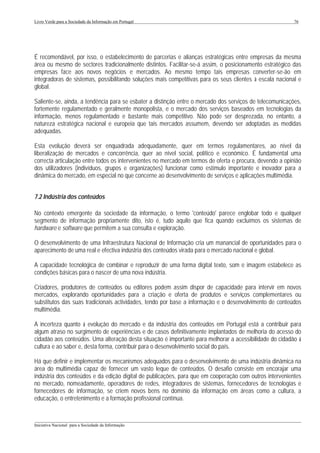 Livro Verde para a Sociedade da Informação em Portugal                                                     76




É recomendável, por isso, o estabelecimento de parcerias e alianças estratégicas entre empresas da mesma
área ou mesmo de sectores tradicionalmente distintos. Facilitar-se-á assim, o posicionamento estratégico das
empresas face aos novos negócios e mercados. Ao mesmo tempo tais empresas converter-se-ão em
integradoras de sistemas, possibilitando soluções mais competitivas para os seus clientes à escala nacional e
global.

Saliente-se, ainda, a tendência para se esbater a distinção entre o mercado dos serviços de telecomunicações,
fortemente regulamentado e geralmente monopolista, e o mercado dos serviços baseados em tecnologias da
informação, menos regulamentado e bastante mais competitivo. Não pode ser desprezada, no entanto, a
natureza estratégica nacional e europeia que tais mercados assumem, devendo ser adoptadas as medidas
adequadas.

Esta evolução deverá ser enquadrada adequadamente, quer em termos regulamentares, ao nível da
liberalização de mercados e concorrência, quer ao nível social, político e económico. É fundamental uma
correcta articulação entre todos os intervenientes no mercado em termos de oferta e procura, devendo a opinião
dos utilizadores (indivíduos, grupos e organizações) funcionar como estímulo importante e inovador para a
dinâmica do mercado, em especial no que concerne ao desenvolvimento de serviços e aplicações multimédia.


7.2 Indústria dos conteúdos

No contexto emergente da sociedade da informação, o termo 'conteúdo' parece englobar todo e qualquer
segmento de informação propriamente dito, isto é, tudo aquilo que fica quando excluímos os sistemas de
hardware e software que permitem a sua consulta e exploração.

O desenvolvimento de uma Infraestrutura Nacional de Informação cria um manancial de oportunidades para o
aparecimento de uma real e efectiva indústria dos conteúdos virada para o mercado nacional e global.

A capacidade tecnológica de combinar e reproduzir de uma forma digital texto, som e imagem estabelece as
condições básicas para o nascer de uma nova indústria.

Criadores, produtores de conteúdos ou editores podem assim dispor de capacidade para intervir em novos
mercados, explorando oportunidades para a criação e oferta de produtos e serviços complementares ou
substitutos das suas tradicionais actividades, tendo por base a informação e o desenvolvimento de conteúdos
multimédia.

A incerteza quanto à evolução do mercado e da indústria dos conteúdos em Portugal está a contribuir para
algum atraso no surgimento de experiências e de casos definitivamente implantados de melhoria do acesso do
cidadão aos conteúdos. Uma alteração desta situação é importante para melhorar a acessibilidade do cidadão à
cultura e ao saber e, desta forma, contribuir para o desenvolvimento social do país.

Há que definir e implementar os mecanismos adequados para o desenvolvimento de uma indústria dinâmica na
área do multimédia capaz de fornecer um vasto leque de conteúdos. O desafio consiste em encorajar uma
indústria dos conteúdos e da edição digital de publicações, para que em cooperação com outros intervenientes
no mercado, nomeadamente, operadores de redes, integradores de sistemas, fornecedores de tecnologias e
fornecedores de informação, se criem novos bens no domínio da informação em áreas como a cultura, a
educação, o entretenimento e a formação profissional contínua.


___________________________________________________________________________________________________
Iniciativa Nacional para a Sociedade da Informação
 
