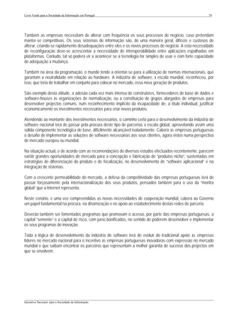 Livro Verde para a Sociedade da Informação em Portugal                                                     79




Também as empresas necessitam de alterar com frequência os seus processos de negócio, caso pretendam
manter-se competitivas. Os seus sistemas de informação são, de uma maneira geral, difíceis e custosos de
alterar, criando-se rapidamente desadequações entre eles e os novos processos de negócio. A esta necessidade
de reconfiguração deve-se acrescentar a necessidade de interoperabilidade entre aplicações espalhadas em
plataformas. Contudo, tal só poderá vir a acontecer se a tecnologia for simples de usar e com forte capacidade
de adequação à mudança.

Também na área da programação, o mundo tende a orientar-se para a utilização de normas internacionais, que
garantam a neutralidade em relação ao hardware. A indústria de software, à escala mundial, reconheceu, por
isso, que teria de trabalhar em conjunto para colocar no mercado, essa nova geração de produtos.

São exemplo desta atitude, a adesão cada vez mais intensa de construtores, fornecedores de base de dados e
software-houses às organizações de normalização, ou a constituição de grupos alargados de empresas para
desenvolver projectos comuns, num reconhecimento implícito da incapacidade de, a título individual, justificar
economicamente os investimentos necessários para criar novos produtos.

Atendendo ao montante dos investimentos necessários, o caminho certo para o desenvolvimento da indústria de
software nacional terá de passar pela procura deste tipo de parcerias à escala global, aproveitando assim uma
sólida componente tecnológica de base, dificilmente alcançável isoladamente. Caberá às empresas portuguesas
o desafio de implementar as soluções de software necessárias aos seus clientes, agora vistos numa perspectiva
de mercado europeu ou mundial.

Na situação actual, e de acordo com as recomendações de diversos estudos efectuados recentemente, parecem
existir grandes oportunidades de mercado para a concepção e fabricação de “produtos nicho”, sustentadas em
estratégias de diferenciação do produto e de focalização, no desenvolvimento de “software aplicacional” e na
integração de sistemas.

Com a crescente permeabilidade do mercado, a defesa da competitividade das empresas portuguesas terá de
passar forçosamente pela internacionalização dos seus produtos, pensados também para o uso da “montra
global” que a Internet representa.

Neste cenário, e uma vez compreendidas as novas necessidades de cooperação mundial, caberá ao Governo
um papel fundamental na procura, na dinamização e no apoio ao estabelecimento destas redes de parceria.

Deverão também ser fomentados programas que promovam o acesso, por parte das empresas portuguesas, a
capital “semente” e a capital de risco, com juros bonificados, no sentido de poderem desenvolver e implementar
os seus programas de inovação.

Toda a lógica de desenvolvimento da indústria de software terá de evoluir do tradicional apoio às empresas
líderes no mercado nacional para o incentivo às empresas portuguesas inovadoras com expressão no mercado
mundial e que saibam encontrar os parceiros que representam a melhor garantia de sucesso dos projectos em
que se envolvem.




___________________________________________________________________________________________________
Iniciativa Nacional para a Sociedade da Informação
 