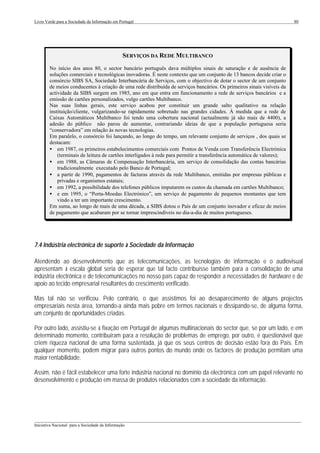 Livro Verde para a Sociedade da Informação em Portugal                                                                   80




                                                SERVIÇOS DA REDE MULTIBANCO
        No início dos anos 80, o sector bancário português dava múltiplos sinais de saturação e de ausência de
        soluções comerciais e tecnológicas inovadoras. É neste contexto que um conjunto de 13 bancos decide criar o
        consórcio SIBS SA, Sociedade Interbancária de Serviços, com o objectivo de dotar o sector de um conjunto
        de meios conducentes à criação de uma rede distribuída de serviços bancários. Os primeiros sinais visíveis da
        actividade da SIBS surgem em 1985, ano em que entra em funcionamento a rede de serviços bancários e a
        emissão de cartões personalizados, vulgo cartões Multibanco.
        Nas suas linhas gerais, este serviço acabou por constituir um grande salto qualitativo na relação
        instituição/cliente, vulgarizando-se rapidamente sobretudo nas grandes cidades. À medida que a rede de
        Caixas Automáticos Multibanco foi tendo uma cobertura nacional (actualmente já são mais de 4400), a
        adesão do público não parou de aumentar, contrariando ideias de que a população portuguesa seria
        “conservadora” em relação às novas tecnologias.
        Em paralelo, o consórcio foi lançando, ao longo do tempo, um relevante conjunto de serviços , dos quais se
        destacam:
        • em 1987, os primeiros estabelecimentos comerciais com Pontos de Venda com Transferência Electrónica
            (terminais de leitura de cartões interligados à rede para permitir a transferência automática de valores);
        • em 1988, as Câmaras de Compensação Interbancária, um serviço de consolidação das contas bancárias
            tradicionalmente executado pelo Banco de Portugal;
        • a partir de 1990, pagamentos de facturas através da rede Multibanco, emitidas por empresas públicas e
            privadas e organismos estatais;
        • em 1992, a possibilidade dos telefones públicos imputarem os custos da chamada em cartões Multibanco;
        • e em 1995, o “Porta-Moedas Electrónico”, um serviço de pagamento de pequenos montantes que tem
            vindo a ter um importante crescimento.
        Em suma, ao longo de mais de uma década, a SIBS dotou o País de um conjunto inovador e eficaz de meios
        de pagamento que acabaram por se tornar imprescindíveis no dia-a-dia de muitos portugueses.




7.4 Indústria electrónica de suporte à Sociedade da Informação

Atendendo ao desenvolvimento que as telecomunicações, as tecnologias de informação e o audiovisual
apresentam à escala global seria de esperar que tal facto contribuísse também para a consolidação de uma
indústria electrónica e de telecomunicações no nosso país capaz de responder a necessidades de hardware e de
apoio ao tecido empresarial resultantes do crescimento verificado.

Mas tal não se verificou. Pelo contrário, o que assistimos foi ao desaparecimento de alguns projectos
empresariais nesta área, tornando-a ainda mais pobre em termos nacionais e dissipando-se, de alguma forma,
um conjunto de oportunidades criadas.

Por outro lado, assistiu-se à fixação em Portugal de algumas multinacionais do sector que, se por um lado, e em
determinado momento, contribuíram para a resolução de problemas de emprego, por outro, é questionável que
criem riqueza nacional de uma forma sustentada, já que os seus centros de decisão estão fora do País. Em
qualquer momento, podem migrar para outros pontos do mundo onde os factores de produção permitam uma
maior rentabilidade.

Assim, não é fácil estabelecer uma forte indústria nacional no domínio da electrónica com um papel relevante no
desenvolvimento e produção em massa de produtos relacionados com a sociedade da informação.




___________________________________________________________________________________________________
Iniciativa Nacional para a Sociedade da Informação
 