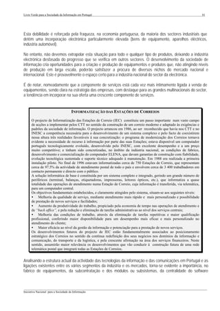 Livro Verde para a Sociedade da Informação em Portugal                                                                  81




Esta debilidade é reforçada pela fraqueza, na economia portuguesa, da maioria dos sectores industriais que
detêm uma incorporação electrónica particularmente elevada (bens de equipamento, aparelhos eléctricos,
indústria automóvel).

No entanto, não devemos extrapolar esta situação para todo e qualquer tipo de produtos, deixando a indústria
electrónica desfasada do progresso que se verifica em outros sectores. O desenvolvimento da sociedade de
informação cria oportunidades para a criação e produção de equipamentos e produtos que, não atingindo níveis
de produção em larga escala, poderão satisfazer a procura de diversos nichos do mercado nacional e
internacional. Este é provavelmente o espaço certo para a indústria nacional do sector da electrónica.

É de notar, nomeadamente que a componente de serviços está cada vez mais intimamente ligada à venda de
equipamentos, sendo clara na estratégia das empresas, com destaque para as grandes multinacionais do sector,
a tendência em incorporar na sua oferta uma crescente componente de serviços.


                                      INFORMATIZAÇÃO DAS ESTAÇÕES DE CORREIOS
      O projecto de Informatização das Estações de Correio (IEC) constituiu um passo importante num vasto campo
      de acções a implementar pelos CTT no sentido da construção de um correio moderno e adaptado às exigências e
      padrões da sociedade de informação. O projecto arrancou em 1986, ao ser reconhecido que havia nos CTT e no
      INESC a competência necessária para o desenvolvimento de um sistema complexo e pelo facto de coexistirem
      nessa altura três realidades favoráveis à sua concretização: o programa de modernização dos Correios tornava
      evidente a necessidade de recurso à informação por parte das suas Estações; estava disponível um computador
      português tecnologicamente evoluído, desenvolvido pelo INESC, com excelente desempenho e a um preço
      muito competitivo; e tinham sido concretizadas, no âmbito da indústria nacional, as condições de fabrico,
      desenvolvimento e comercialização do computador ELENA, que davam garantias de construção com fiabilidade,
      evolução tecnológica sustentada e suporte técnico adequado à manutenção. Em 1988 era realizada a primeira
      instalação piloto. No final de 1996 estavam informatizadas cerca de 750 Estações de Correio, que representam
      cerca de 97.5% da actividade de atendimento postal de todo o país e envolvem cerca de 3 400 trabalhadores em
      contacto permanente e directo com o público.
      A solução informática de base é constituída por um sistema completo e integrado, gerindo um grande número de
      periféricos (terminal, balanças, etiquetadoras, impressoras, leitores ópticos, etc.), que informatiza a quase
      totalidade das operações de atendimento numa Estação de Correio, cuja informação é transferida, via telemática,
      para um computador central.
      Os objectivos fundamentais estabelecidos, e claramente atingidos pelo sistema, situam-se aos seguintes níveis:
      • Melhoria da qualidade de serviço, mediante atendimento mais rápido e mais personalizado e possibilidade
      de prestação de novos serviços e facilidades;
      • Aumento da produtividade do trabalho, propiciado pela economia de tempo nas operações de atendimento e
      de “back office”, e pela redução e eliminação de tarefas administrativas ao nível dos serviços centrais;
      • Melhoria das condições de trabalho, através da eliminação de tarefas repetitivas e maior qualificação
      profissional, conferindo maior disponibilidade para um desempenho mais eficaz e mais personalizado no
      atendimento do cliente;
      • Maior eficácia ao nível da gestão da informação e potenciação para a prestação de novos serviços.
      Os desenvolvimentos futuros do projecto de IEC estão fundamentalmente associados ao posicionamento
      estratégico dos Correios no sentido da contínua redefinição dos seus negócios nos domínios da informação e
      comunicação, do transporte e da logística, e pela crescente afirmação na área dos serviços financeiros. Neste
      sentido, assumirão maior relevância os desenvolvimentos que vão conduzir à construção futura de uma rede
      telemática postal que integrará todas as Estações de Correios.


Analisando a estrutura actual da actividade das tecnologias da informação e das comunicações em Portugal e as
ligações existentes entre os vários segmentos da indústria e os mercados, torna-se evidente a importância, no
fabrico de equipamentos, da subcontratação e dos módulos ou subsistemas, da centralidade do software


___________________________________________________________________________________________________
Iniciativa Nacional para a Sociedade da Informação
 