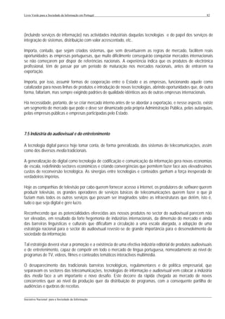 Livro Verde para a Sociedade da Informação em Portugal                                                        82




(incluindo serviços de informação) nas actividades industriais daquelas tecnologias e do papel dos serviços de
integração de sistemas, distribuição com valor acrescentado, etc..

Importa, contudo, que sejam criados sistemas, que sem desvirtuarem as regras de mercado, facilitem reais
oportunidades às empresas portuguesas, que muito dificilmente conseguirão conquistar mercados internacionais
se não começarem por dispor de referências nacionais. A experiência indica que os produtos de electrónica
profissional, têm de passar por um período de maturação nos mercados nacionais, antes de entrarem na
exportação.

Importa, por isso, assumir formas de cooperação entre o Estado e as empresas, funcionando aquele como
catalizador para novas linhas de produtos e introdução de novas tecnologias, abrindo oportunidades que, de outra
forma, faltariam, mas sempre exigindo padrões de qualidade idênticos aos de outras empresas internacionais.

Há necessidade, portanto, de se criar mercado interno antes de se abordar a exportação, e nesse aspecto, existe
um segmento de mercado que pode e deve ser dinamizado pela própria Administração Pública, pelas autarquias,
pelas empresas públicas e empresas participadas pelo Estado.



7.5 Indústria do audiovisual e do entretenimento

A tecnologia digital parece hoje tomar conta, de forma generalizada, dos sistemas de telecomunicações, assim
como dos diversos media tradicionais.

A generalização do digital como tecnologia de codificação e comunicação da informação gera novas economias
de escala, redefinindo sectores económicos e criando convergências que permitem fazer face aos elevadíssimos
custos de reconversão tecnológica. As sinergias entre tecnologias e conteúdos ganham a força inesperada de
verdadeiros impérios.

Hoje as companhias de televisão por cabo querem fornecer acesso à Internet, os produtores de software querem
produzir televisão, os grandes operadores de serviços básicos de telecomunicações querem fazer o que já
faziam mais todos os outros serviços que possam ser imaginados sobre as infraestruturas que detêm, isto é,
tudo o que seja digital e gere lucro.

Reconhecendo que as potencialidades oferecidas aos nossos produtos no sector do audiovisual parecem não
ser elevadas, em resultado da forte hegemonia de indústrias internacionais, da dimensão do mercado e ainda
das barreiras linguísticas e culturais que dificultam a circulação a uma escala alargada, a adopção de uma
estratégia nacional para o sector do audiovisual reveste-se de grande importância para o desenvolvimento da
sociedade da informação.

Tal estratégia deverá visar a promoção e a existência de uma efectiva indústria editorial de produtos audiovisuais
e de entretenimento, capaz de competir em todo o mercado de língua portuguesa, nomeadamente ao nível de
programas de TV, vídeos, filmes e conteúdos temáticos interactivos multimédia.

O desaparecimento das tradicionais barreiras tecnológicas, regulamentares e de política empresarial, que
separavam os sectores das telecomunicações, tecnologias de informação e audiovisual vem colocar a indústria
dos media face a um importante e novo desafio. Este decorre da rápida chegada ao mercado de novos
concorrentes quer ao nível da produção quer da distribuição de programas, com a consequente partilha de
audiências e quebras de receitas.

___________________________________________________________________________________________________
Iniciativa Nacional para a Sociedade da Informação
 