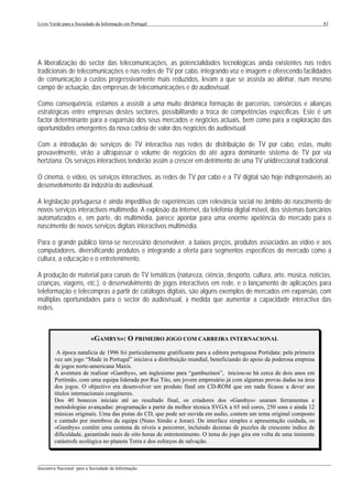 Livro Verde para a Sociedade da Informação em Portugal                                                                   83




A liberalização do sector das telecomunicações, as potencialidades tecnológicas ainda existentes nas redes
tradicionais de telecomunicações e nas redes de TV por cabo, integrando voz e imagem e oferecendo facilidades
de comunicação a custos progressivamente mais reduzidos, levam a que se assista ao alinhar, num mesmo
campo de actuação, das empresas de telecomunicações e do audiovisual.

Como consequência, estamos a assistir a uma muito dinâmica formação de parcerias, consórcios e alianças
estratégicas entre empresas destes sectores, possibilitando a troca de competências específicas. Este é um
factor determinante para a expansão dos seus mercados e negócios actuais, bem como para a exploração das
oportunidades emergentes da nova cadeia de valor dos negócios do audiovisual.

Com a introdução de serviços de TV interactiva nas redes de distribuição de TV por cabo, estas, muito
provavelmente, virão a ultrapassar o volume de negócios do até agora dominante sistema de TV por via
hertziana. Os serviços interactivos tenderão assim a crescer em detrimento de uma TV unidireccional tradicional.

O cinema, o vídeo, os serviços interactivos, as redes de TV por cabo e a TV digital são hoje indispensáveis ao
desenvolvimento da indústria do audiovisual.

A legislação portuguesa é ainda impeditiva de experiências com relevância social no âmbito do nascimento de
novos serviços interactivos multimedia. A explosão da Internet, da telefonia digital móvel, dos sistemas bancários
automatizados e, em parte, do multimédia, parece apontar para uma enorme apetência do mercado para o
nascimento de novos serviços digitais interactivos multimédia.

Para o grande público torna-se necessário desenvolver, a baixos preços, produtos associados ao vídeo e aos
computadores, diversificando produtos e integrando a oferta para segmentos específicos do mercado como a
cultura, a educação e o entretenimento.

A produção de material para canais de TV temáticos (natureza, ciência, desporto, cultura, arte, música, notícias,
crianças, viagens, etc.), o desenvolvimento de jogos interactivos em rede, e o lançamento de aplicações para
teleformação e telecompras a partir de catálogos digitais, são alguns exemplos de mercados em expansão, com
múltiplas oportunidades para o sector do audiovisual, à medida que aumentar a capacidade interactiva das
redes.



                          «GAMBYS»: O PRIMEIRO JOGO COM CARREIRA INTERNACIONAL
         A época natalícia de 1996 foi particularmente gratificante para a editora portuguesa Portidata: pela primeira
        vez um jogo “Made in Portugal” iniciava a distribuição mundial, beneficiando do apoio da poderosa empresa
        de jogos norte-americana Maxis.
        A aventura de realizar «Gambys», um inglesismo para “gambuzinos”, iniciou-se há cerca de dois anos em
        Portimão, com uma equipa liderada por Rui Tito, um jovem empresário já com algumas provas dadas na área
        dos jogos. O objectivo era desenvolver um produto final em CD-ROM que em nada ficasse a dever aos
        títulos internacionais congéneres.
        Dos 40 bonecos iniciais até ao resultado final, os criadores dos «Gambys» usaram ferramentas e
        metodologias avançadas: programação a partir da melhor técnica SVGA a 65 mil cores, 250 sons e ainda 12
        músicas originais. Uma das pistas do CD, que pode ser ouvida em audio, contem um tema original composto
        e cantado por membros da equipa (Nuno Simão e Joran). De interface simples e apresentação cuidada, os
        «Gambys» contêm uma centena de níveis a percorrer, incluindo dezenas de puzzles de crescente índice de
        dificuldade, garantindo mais de oito horas de entretenimento. O tema do jogo gira em volta de uma iminente
        catástrofe ecológica no planeta Terra e dos esforços de salvação.


___________________________________________________________________________________________________
Iniciativa Nacional para a Sociedade da Informação
 