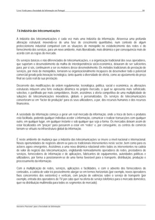 Livro Verde para a Sociedade da Informação em Portugal                                                     84




7.6 Indústria das telecomunicações

A indústria das telecomunicações é cada vez mais uma indústria da informação. Atravessa uma profunda
alteração estrutural, movendo-se de uma fase de crescimento quantitativo, num contexto de algum
proteccionismo industrial compatível com as situações de monopólio no estabelecimento das redes e do
fornecimento dos serviços, para um novo ambiente, mais liberalizado, mais dinâmico e por consequência mais de
acordo com as regras do mercado.

Os serviços básicos e não diferenciados de telecomunicações, e a organização tradicional dos seus operadores,
que suportam o desenvolvimento da malha de interdependência sócio-económica, deixaram de ser suficientes
para, por si sós, continuarem a ser os motores desse desenvolvimento. Os métodos tradicionais de prestação de
serviços, por meio de monopólios, tornaram-se organizacionalmente incapazes de desenvolver todo o potencial
comercial gerado pela inovação tecnológica, tanto quanto à diversidade de oferta, como ao ajustamento do preço
final ao custo real da sua prestação.

Decorrente das modificações de ordem regulamentar, tecnológica, política, social e económica, as alterações
estruturais induzem uma forte evolução dinâmica no próprio mercado, o qual se apresenta mais sofisticado,
selectivo, e partilhado por mais competidores. Assim, assistimos à oferta competitiva de uma multiplicidade de
soluções de telecomunicações inovadoras, globais e personalizadas. Os serviços de telecomunicações
converteram-se em “factor de produção” para os seus utilizadores, a par, dos recursos humanos e dos recursos
financeiros.


A sociedade da informação começa a gerar um real mercado da informação, onde a troca de bens e produtos
está facilitada, podendo qualquer indivíduo aceder à informação, comunicar e realizar transacções com qualquer
outro, em qualquer lugar, em qualquer instante e sob qualquer que seja a forma. Os mercados deixam assim de
estar localizados em “praças” para passarem a estar em “redes” e, por conseguinte, os centros de comércio
tornam-se virtuais na infraestrutura global da informação.


É neste ambiente de mudança que a indústria das telecomunicações se insere a nível nacional e internacional.
Novas oportunidades de negócios abrem-se para os tradicionais intervenientes neste sector, bem como para os
actores agora emergentes. Assistimos a uma nova dinâmica relacional entre todos os intervenientes na cadeia
de valor do negócio das telecomunicações, englobando nomeadamente operadores de redes, prestadores de
serviços, fornecedores de informação e de aplicações, fabricantes de equipamentos, autoridades políticas e
utilizadores, por forma a posicionarem-se de uma forma favorável para o transporte, distribuição, produção e
processamento da informação.

Com a multiplicação de redes, serviços, aplicações e facilidades, e com o advento dos fornecedores de
conteúdos, a cadeia de valor irá possivelmente alargar-se em termos horizontais (por exemplo, novos operadores
fixos concorrentes dos existentes) e verticais, com junção de valências sobre o serviço de transporte (por
exemplo, entrada dos operadores de TV por cabo quer na oferta de serviço telefónico para o mercado doméstico,
quer na distribuição multimédia para todos os segmentos de mercado).




___________________________________________________________________________________________________
Iniciativa Nacional para a Sociedade da Informação
 
