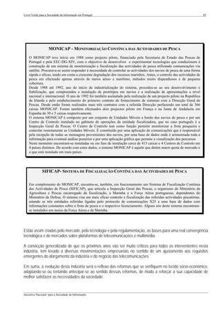 Livro Verde para a Sociedade da Informação em Portugal                                                                   85




                   MONICAP - MONITORIZAÇÃO CONTÍNUA DAS ACTIVIDADES DE PESCA
    O MONICAP teve início em 1988 como projecto piloto, financiado pela Secretaria de Estado das Pescas de
    Portugal e pela EEC-DG-XIV, com o objectivo de desenvolver e experimentar tecnologias que conduzissem à
    construção de um sistema de monitorização e fiscalização das actividades de pesca utilizando comunicações via
    satélite. Procurava-se assim responder à necessidade de controlar as actividades dos navios de pesca de uma forma
    rápida e eficaz, tendo em conta a crescente degradação dos recursos marinhos. Antes, o controlo das actividades de
    pesca era efectuado apenas através de meios aéreo e marítimo, métodos muito dispendiosos e de pequena
    cobertura.
    Desde 1988 até 1992, ano do início da industrialização do sistema, procedeu-se ao seu desenvolvimento e
    fiabilização, que compreendeu a instalação de protótipos em navios e a realização de apresentações a nível
    nacional e internacional. O ano de 1992 foi também assinalado pela realização de um projecto piloto na Republica
    da Irlanda e pelo estabelecimento do primeiro contrato de fornecimento de sistemas com a Direcção Geral de
    Pescas. Desde então foram realizados mais três contratos com a referida Direcção perfazendo um total de 366
    caixas MONICAP. Foram também efectuados dois projectos piloto em França e na Junta de Andaluzia em
    Espanha de 30 e 5 caixas respectivamente.
    O sistema MONICAP é composto por um conjunto de Unidades Móveis a bordo dos navios de pesca e por um
    Centro de Controlo instalado no gabinete de operações da entidade fiscalizadora, que no caso português é a
    Inspecção Geral de Pescas. O Centro de Controlo tem como função permitir monitorizar a frota pesqueira e
    controlar remotamente as Unidades Móveis. É constituído por uma aplicação de comunicações que é responsável
    pela recepção de todas as mensagens provenientes dos navios, por uma base de dados onde é armazenada toda a
    informação para eventual análise posterior e por uma aplicação gráfica que permite a visualização dos percursos
    Neste momento encontram-se instaladas ou em fase de instalação cerca de 413 caixas e 4 Centros de Controlo em
    4 países distintos. De acordo com estes dados, o sistema MONICAP é aquele que detém maior quota de mercado e
    o que está instalado em mais países.




              SIFICAP- SISTEMA DE FISCALIZAÇÃO CONTÍNUA DAS ACTIVIDADES DE PESCA

    Em complemento do MONICAP, encontra-se, também, em funcionamento um Sistema de Fiscalização Contínua
    das Actividades de Pesca (SIFICAP), que articula a Inspecção Geral das Pescas, o organismo do Ministério da
    Agricultura e Pescas encarregado da fiscalização, a Marinha e a Força Aérea portuguesas, dependentes do
    Ministério da Defesa. O sistema visa um mais eficaz controlo e fiscalização das referidas actividades piscatórias,
    estando as três entidades referidas ligadas pelo protocolo de comunicações X25 a uma base de dados com
    informações constantes sobre a frota de pesca e o respectivo licenciamento. Alguns nós deste sistema encontram-
    se instalados em meios da Força Aérea e da Marinha.




Estão assim criadas pelo mercado, pela tecnologia e pela regulamentação, as bases para uma real convergência
tecnológica e de mercados sobre plataformas de telecomunicações e multimédia.

A convicção generalizada de que os próximos anos vão ser muito críticos para todos os intervenientes nesta
indústria, tem levado a diversas movimentações empresariais no sentido de um ajustamento aos requisitos
emergentes do alargamento da indústria e do negócio das telecomunicações.

Em suma, a evolução desta indústria será o reflexo das reformas que se verifiquem no tecido sócio-económico,
adaptando-se ou tentando antecipar-se ao sentido dessas reformas, de modo a reforçar a sua capacidade de
melhor satisfazer as necessidades da sociedade.


___________________________________________________________________________________________________
Iniciativa Nacional para a Sociedade da Informação
 