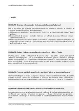 Livro Verde para a Sociedade da Informação em Portugal                                                      86




7.7 Medidas



MEDIDA 7.1 - Dinamizar as Indústrias dos Conteúdos, do Software e do Audiovisual

Criar os mecanismos que incentivem o investimento na indústria nacional de conteúdos, do software e do
audiovisual, nomeadamente através dos seguintes meios:
(1) Digitalização dos arquivos que contenham imagens, texto e sons pertença do património cultural e artístico
    português;
(2) Desenvolvimento de software e conteúdos multimédia para utilização de escolas, bibliotecas, hospitais e
    Administração Pública; e
(3) Criação de condições que facilitem a exportação de conteúdos, desenvolvidos por empresas nacionais, para
    os mercados de língua portuguesa e para o mercado global, e que representem uma evolução positiva no
    perfil de oferta deste sector.




MEDIDA 7.2 - Apoiar o Estabelecimento de Parcerias entre o Sector Público e Privado

Dinamizar, apoiar e facilitar o estabelecimento de parcerias entre o sector público e privado, nomeadamente
através de contratos-programa, para o desenvolvimento de aplicações, produtos, conteúdos e tecnologias
inovadoras com relevância para a implementação da sociedade da informação. Deverão ser criadas condições,
para o acesso facilitado à informação existente em arquivos nacionais públicos e privados, considerados básicos
para o desenvolvimento de conteúdos multimédia.




MEDIDA 7.3 - Programar a Médio Prazo as Grandes Aquisições Públicas no Domínio da Informação

Programar a médio prazo as grandes aquisições e a utilização, por parte da Administração Pública, de produtos,
conteúdos e serviços característicos da sociedade da informação. Neste contexto, deverá ser identificada e
estimulada a participação dos diferentes segmentos que constituem a indústria nacional do sector da informação.




MEDIDA 7.4 - Facilitar a Cooperação entre Empresas Nacionais e Parceiros Internacionais

Desenvolver os mecanismos apropriados, nomeadamente a utilização da influência política e diplomática, para o
envolvimento das empresas portuguesas em parcerias e alianças internacionais que promovam o
desenvolvimento e a colocação de produtos do âmbito da sociedade da informação nos mercados nacional e
global.


___________________________________________________________________________________________________
Iniciativa Nacional para a Sociedade da Informação
 