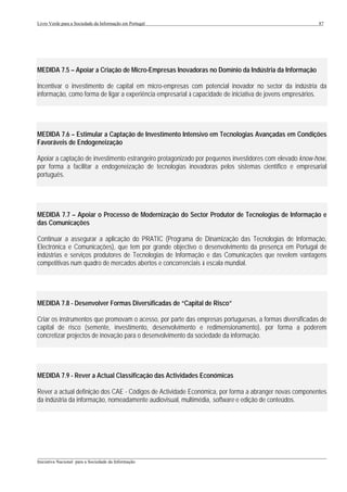 Livro Verde para a Sociedade da Informação em Portugal                                                  87




MEDIDA 7.5 – Apoiar a Criação de Micro-Empresas Inovadoras no Domínio da Indústria da Informação

Incentivar o investimento de capital em micro-empresas com potencial inovador no sector da indústria da
informação, como forma de ligar a experiência empresarial à capacidade de iniciativa de jovens empresários.




MEDIDA 7.6 – Estimular a Captação de Investimento Intensivo em Tecnologias Avançadas em Condições
Favoráveis de Endogeneização

Apoiar a captação de investimento estrangeiro protagonizado por pequenos investidores com elevado know-how,
por forma a facilitar a endogeneização de tecnologias inovadoras pelos sistemas científico e empresarial
português.




MEDIDA 7.7 – Apoiar o Processo de Modernização do Sector Produtor de Tecnologias de Informação e
das Comunicações

Continuar a assegurar a aplicação do PRATIC (Programa de Dinamização das Tecnologias de Informação,
Electrónica e Comunicações), que tem por grande objectivo o desenvolvimento da presença em Portugal de
indústrias e serviços produtores de Tecnologias de Informação e das Comunicações que revelem vantagens
competitivas num quadro de mercados abertos e concorrenciais à escala mundial.




MEDIDA 7.8 - Desenvolver Formas Diversificadas de “Capital de Risco”

Criar os instrumentos que promovam o acesso, por parte das empresas portuguesas, a formas diversificadas de
capital de risco (semente, investimento, desenvolvimento e redimensionamento), por forma a poderem
concretizar projectos de inovação para o desenvolvimento da sociedade da informação.




MEDIDA 7.9 - Rever a Actual Classificação das Actividades Económicas

Rever a actual definição dos CAE - Códigos de Actividade Económica, por forma a abranger novas componentes
da indústria da informação, nomeadamente audiovisual, multimédia, software e edição de conteúdos.




___________________________________________________________________________________________________
Iniciativa Nacional para a Sociedade da Informação
 