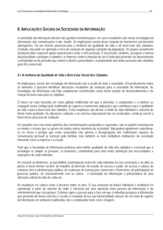 Livro Verde para a Sociedade da Informação em Portugal                                                        89




8. IMPLICAÇÕES SOCIAIS DA SOCIEDADE DA INFORMAÇÃO
A sociedade da informação decorre das grandes transformações em curso resultantes das novas tecnologias da
informação, das comunicações e dos ‘media’. As implicações sociais deste conjunto de fenómenos são bastante
abrangentes. Há um enorme potencial para a melhoria da qualidade de vida e do bem-estar dos cidadãos.
Contudo, não pode ser ignorado o risco de exclusão de algumas camadas da população. Os grupos socialmente
desfavorecidos requerem apoio especial para evitar a info-exclusão. É necessário, também, assegurar a defesa
da privacidade e proteger o cidadão e a empresa contra a intrusão de um Estado que pretenda ser abusivamente
centralizador ou de privados que violem o direito à privacidade e a propriedade dos dados pessoais dos cidadãos
para fins comerciais.


8.1 A melhoria da Qualidade de Vida e Bem-Estar Social dos Cidadãos

As implicações sociais das tecnologia da informação são à escala de toda a sociedade. Em praticamente todos
os domínios é possível identificar alterações resultantes da evolução para a sociedade da informação. As
tecnologias da informação são hoje amplamente reconhecidas como factor nuclear de desenvolvimento e de
criação de bem-estar para os cidadãos.

O futuro vai estar baseado em redes globais multimédia em que a televisão, o computador e o telefone se
conjugam numa configuração multimédia de suporte a numerosas aplicações que contribuem para a qualidade
de vida e para o bem-estar dos cidadãos. Estas mudanças vão afectar o modo de vida individual e colectivo de
forma muito profunda. As alterações culturais e no sistema educacional irão ser aceleradas, sendo já visível o
início desse processo de evolução.

Em paralelo com esta visão optimista das transformações produzidas e esperadas, não se podem menosprezar
os medos e receios que se geram em muitos outros membros da sociedade. Não podem igualmente subestimar-
se os riscos e perigos que estão associados não apenas à desagregação dos tradicionais espaços de
comunicação pessoal (a começar pela família), mas também às mais simbólicas instituições da sociedade
industrial, como a empresa e a escola.

Para que a Sociedade de Informação promova uma melhor qualidade de vida dos cidadãos é essencial que a
tecnologia se adapte às pessoas, se humanize, contribuindo para uma maior satisfação das necessidades e
aspirações de cada indivíduo.

Ao encurtar as distâncias, ao possibilitar a participação activa de cada indivíduo na sua construção e ao abrir as
portas a novas formas “on-line” de trabalho, de diversão, de estudo, de acesso à saúde, de acesso à cultura, de
contacto com a administração pública, de realização de transacções comerciais e financeiras, de participação no
processo político, de relacionamento com os outros - a Sociedade da Informação é potenciadora de uma
alteração radical da vida de cada um.

As mudanças na cultura estão a decorrer todos os dias. O uso exclusivo da leitura individual e meditativa foi
substituído a partir do advento da rádio e televisão por uma absorção mais passiva da informação e do
entretenimento que esta produz. Estamos agora a passar para a fase em que o indivíduo pesquisa a informação
que pretende de forma selectiva e recebe o resultado dessa sua interactividade através de um meio de suporte
da informação em ambiente multimédia, isto é combinando texto, som e imagem.


___________________________________________________________________________________________________
Iniciativa Nacional para a Sociedade da Informação
 