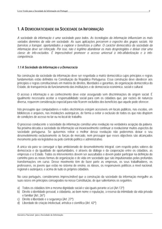 Livro Verde para a Sociedade da Informação em Portugal                                                       9




1. A DEMOCRATICIDADE DA SOCIEDADE DA INFORMAÇÃO
A sociedade da informação é uma sociedade para todos. As tecnologias da informação influenciam os mais
variados domínios da vida em sociedade. As suas aplicações percorrem o espectro dos grupos sociais. Há
barreiras a transpor, oportunidades a explorar e benefícios a colher. O carácter democrático da sociedade da
informação deve ser reforçado. Por isso, não é legítimo abandonar os mais desprotegidos e deixar criar uma
classe de info-excluídos. É imprescindível promover o acesso universal à info-alfabetização e à info-
competência.


1.1 A Sociedade da Informação e a Democracia

Na construção da sociedade da informação deve ser respeitada a matriz democrática cujos princípios e regras
fundamentais estão definidos na Constituição da República Portuguesa. Essa construção deve obedecer aos
princípios e regras constitucionais em matéria de direitos, liberdades e garantias, de organização democrática do
Estado, de transparência do funcionamento das instituições e de democracia económica, social e cultural.

O acesso à informação e ao conhecimento deve estar assegurado sem discriminações de origem social. É
igualmente necessário aceitar a responsabilidade social para com os cidadãos que, por razões de natureza
diversa, requerem consideração especial para não ficarem excluídos dos benefícios que aquele pode oferecer.

Isto pressupõe que computadores e redes electrónicas estejam acessíveis em locais públicos, nas escolas, em
bibliotecas e arquivos, nas instalações autárquicas, de forma a evitar a exclusão de todos os que não dispõem
de condições de acesso no lar ou no local de trabalho.

O processo conducente à sociedade da informação constitui uma revolução na verdadeira acepção da palavra.
Na próxima década a sociedade da informação vai inexoravelmente continuar a revolucionar muitos aspectos da
sociedade portuguesa. Se quisermos retirar o melhor dessa revolução não poderemos deixar o seu
desenvolvimento exclusivamente às forças de mercado, nem pressupor que esses objectivos são alcançados
meramente pela via legislativa ou pelo controlo político e administrativo.

A única via para se conseguir o tipo ambicionado de desenvolvimento integral, com respeito pelos valores da
democracia e da igualdade de oportunidades, é através do diálogo e da cooperação entre os cidadãos, as
empresas e o Estado. Todos os intervenientes devem ser auscultados e devem poder participar na definição do
caminho para as novas formas de organização e de vida em sociedade que são impulsionadas pelas profundas
transformações em curso. Desse movimento têm de fazer parte as empresas, os seus trabalhadores, os
professores, os jovens que estão no sistema de ensino, os idosos, os responsáveis políticos a nível nacional,
regional e autárquico, e acima de tudo os próprios cidadãos.

No caso português, consideramos imprescindível que a construção da sociedade da informação mergulhe as
suas raízes em princípios consagrados na nossa Constituição, de que salientamos os seguintes:

a) Todos os cidadãos têm a mesma dignidade social e são iguais perante a Lei (Art.13º);
b) Direito à identidade pessoal, à cidadania, ao bom nome e reputação, à reserva da intimidade da vida privada
   e familiar (Art. 26º);
c) Direito à liberdade e à segurança (Art. 27º);
d) Liberdade de criação intelectual, artística e científica (Art. 42º);

___________________________________________________________________________________________________
Iniciativa Nacional para a Sociedade da Informação
 
