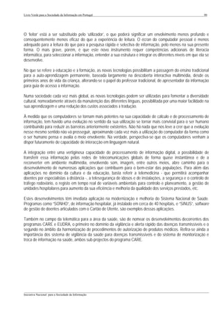 Livro Verde para a Sociedade da Informação em Portugal                                                         90




O ‘leitor’ está a ser substituído pelo ‘utilizador’, o que poderá significar um envolvimento menos profundo e
consequentemente menos eficaz do que a experiência de leitura. O écran do computador pessoal é menos
adequado para a leitura do que para a pesquisa rápida e selectiva de informação, pelo menos na sua presente
forma. O mais grave, porém, é que este novo instrumento requer competências adicionais de literacia
informática, para seleccionar a informação, entender a sua estrutura e integrar os diferentes níveis em que ela se
desenvolve.

No que se refere à educação e à formação, as novas tecnologias possibilitam a passagem do ensino tradicional
para a auto-aprendizagem permanente, baseada largamente na descoberta interactiva multimédia, desde os
primeiros anos de vida da criança, alterando-se o papel do professor tradicional, de apresentador da informação
para guia de acesso à informação.

Numa sociedade cada vez mais global, as novas tecnologias podem ser utilizadas para fomentar a diversidade
cultural, nomeadamente através da manutenção das diferentes línguas, possibilitada por uma maior facilidade na
sua aprendizagem e uma redução dos custos associados à tradução.

À medida que os computadores se tornam mais potentes na sua capacidade de cálculo e de processamento de
informação, tem havido uma evolução no sentido da sua utilização se tornar mais convivial para o ser humano
contribuindo para reduzir as barreiras anteriormente existentes. Não há nada que nos leve a crer que a evolução
nesse mesmo sentido não vá prosseguir, aproximando cada vez mais a utilização do computador da forma como
o ser humano pensa e avalia o meio envolvente. Na verdade, perspectiva-se que os computadores venham a
dispor futuramente de capacidade de interacção em linguagem natural.

A integração entre uma vertiginosa capacidade de processamento de informação digital, a possibilidade de
transferir essa informação pelas redes de telecomunicações globais de forma quase instantânea e de a
reconverter em ambiente multimédia, envolvendo som, imagem, entre outros meios, abre caminho para o
desenvolvimento de numerosas aplicações que contribuem para o bem-estar das populações. Para além das
aplicações no domínio da cultura e da educação, basta referir a telemedicina - que permitirá acompanhar
doentes por especialistas à distância -, a telesegurança de idosos e de instalações, a segurança e o controlo de
tráfego rodoviário, o registo em tempo real de variáveis ambientais para controlo e planeamento, a gestão de
unidades hospitalares para aumento da sua eficiência e melhoria da qualidade dos serviços prestados, etc.

Estes desenvolvimentos têm imediata aplicação na modernização e melhoria do Sistema Nacional de Saúde.
Programas como “SONHO”, de informação hospitalar, já instalado em cerca de 40 hospitais, e “SINUS”, software
de gestão de doentes articulados com o Cartão de Utente, são exemplos dessas aplicações.

Também no campo da telemática para a área da saúde, são de nomear os desenvolvimentos decorrentes dos
programas CARE e EUDRA, o primeiro no domínio da vigilância e alerta rápido das doenças transmissíveis e o
segundo no âmbito da harmonização de procedimentos de autorização de produtos médicos. Refira-se ainda a
importância dos sistema de vigilância da saúde para doenças transmissíveis e do sistema de monitorização e
troca de informação na saúde, ambos sub-projectos do programa CARE.




___________________________________________________________________________________________________
Iniciativa Nacional para a Sociedade da Informação
 