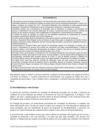 Livro Verde para a Sociedade da Informação em Portugal                                                                      91




                                                         TELEMEDICINA

    A telemedicina associa tecnologia informática e de telecomunicações, para facilitar a prática da medicina.
    Permitindo estabelecer um ambiente de trabalho em equipa, para a troca de informação administrativa e clínica (voz,
    dados e imagem), por exemplo Rx, TAC e Ressonância Magnética entre instituições de saúde geograficamente
    separadas, a telemedicina é fundamental no apoio ao diagnóstico, prognóstico e seguimentos dos doentes.
    Permitindo, também, que a transferência de informação entre as instituições se substitua à movimentação das
    pessoas, a telemedicina evita eventuais duplicações de exames e proporciona maior conveniência e conforto aos
    utentes, de que resultam economias, maior rentabilização de equipamentos e racionalização de investimentos.
    É também um factor de equidade, na medida em que possibilita mecanismos de compensação de eventuais
    assimetrias na distribuição geográfica dos recursos disponíveis.
    No SNS, existem já alguns pólos de telemedicina, envolvendo um número considerável de instituições.
    Assim, o Hospital de Ponta Delgada recebe do Hospital de Egas Moniz apoio ao diagnóstico de Genética Clínica,
    dirigido à prevenção, estudo e diagnóstico dos fetos com patologia hereditária, características congénitas anormais e
    síndromes disfórmicos.
    Caracterizando-se a Genética Clínica pela escassez de especialistas (apenas 8 em Portugal), só mesmo com o
    recurso à telemedicina foi possível uma solução tão conveniente que alarga extraordinariamente o âmbito da
    cobertura médica e evita deslocações desnecessárias de médicos e utentes, e que tem já, no horizonte próximo,
    extensões previstas em apoio dos hospitais distritais de Beja, Faro e Évora.
    Na região Centro, são de destacar a exploração do TAC do Hospital Distrital de Leiria efectuado a partir do Centro
    Hospitalar de Coimbra, pelo respectivo corpo clínico da especialidade, e o anel de suporte mútuo de diagnóstico em
    tele-radiologia, constituído pelos hospitais distritais de Aveiro, S. João da Madeira, Estarreja e Pediátrico de
    Coimbra, situações estas já em exploração corrente, que engloba também o Hospital da Universidade de Coimbra.
    Na região Norte, numa fase ainda de avaliação de exploração, existe um outro projecto de tele-radiologia
    envolvendo os hospitais distritais de Bragança, Chaves, Guimarães, Macedo de Cavaleiros, Mirandela, Viana do
    Castelo, Vila Real e Régua e os hospitais de S. Marcos (Braga) e Hospital Geral de Santo António e Hospital São
    João, no Porto.
    Os futuros desenvolvimentos nesta área, altamente promissora, poderão incluir, desejavelmente, a extensão na área
    mais delicada da teleconsulta, envolvendo centros de saúde e hospitais.


Não podemos esquecer também os imensos benefícios resultantes da interactividade entre grupos de interesse
sem limites de fronteiras, e o potente instrumento de entretenimento e de ocupação de tempos livres que o
computador pessoal já hoje é, e que a simbiose entre o computador e a televisão interactiva poderá acentuar no
futuro.


8.2 Info-Alfabetização e Info-Exclusão

O usufruto dos benefícios relevantes da sociedade da informação pressupõe, por um lado, a existência de
condições de acesso individual, que incluam as decorrentes do custo dos equipamentos e de ligação à rede
digital, e, por outro, a ultrapassagem de um limiar mínimo de literacia informática. A não verificação destes dois
pressupostos pode conduzir a fenómenos claros de info-exclusão.

Em Portugal não prevalece um conhecimento generalizado das tecnologias da informação. A realidade está
ainda muito distante disso. Há todo um esforço a realizar para assegurar um nível adequado de utilização das
novas tecnologias, que terá naturalmente de passar por programas de info-alfabetização a concretizar em
paralelo com o apetrechamento dos estabelecimentos escolares e dos centros de formação profissional.

É necessário levar a cabo medidas efectivas que evitem a divisão da sociedade entre aqueles que têm acesso à
sociedade da informação e aos seus benefícios e os outros que dela estão arredados. Para alcançar este
objectivo, é indispensável um conjunto concertado de políticas do sector público que combatam este fenómeno


___________________________________________________________________________________________________
Iniciativa Nacional para a Sociedade da Informação
 