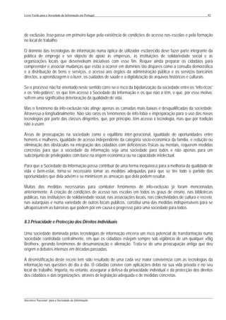 Livro Verde para a Sociedade da Informação em Portugal                                                          92




de exclusão. Isso passa em primeiro lugar pela existência de condições de acesso nas escolas e pela formação
no local de trabalho.

O domínio das tecnologias de informação numa óptica de utilizador esclarecido deve fazer parte integrante da
política de emprego e ser objecto de apoio às empresas, às instituições de solidariedade social e às
organizações locais que desenvolvam iniciativas com esse fim. Requer ainda preparar os cidadãos para
compreender e associar mudanças que estão a ocorrer em domínios tão díspares como a consulta democrática
e a distribuição de bens e serviços, o acesso aos órgãos da administração pública e os serviços bancários
directos, a aprendizagem e o lazer, os cuidados de saúde e a digitalização de arquivos históricos e culturais.

Se o processo não for orientado neste sentido corre-se o risco da bipolarização da sociedade entre os “info-ricos”
e os “info-pobres”, os que têm acesso à Sociedade da Informação e os que não a têm, e que, por esse motivo,
sofrem uma significativa deterioração da qualidade de vida.

Mas o fenómeno da info-exclusão não atinge apenas as camadas mais baixas e desqualificadas da sociedade.
Atravessa-a longitudinalmente. Não são raros os fenómenos de info-fobia e impreparação para o uso das novas
tecnologias por parte das classes dirigentes, que, por princípio, têm acesso à tecnologia, mas que por tradição
não a usam.

Áreas de preocupação na sociedade como o equilíbrio inter-geracional, igualdade de oportunidades entre
homens e mulheres, igualdade de acesso independente da categoria sócio-económica da família, e redução ou
eliminação dos obstáculos na integração dos cidadãos com deficiências físicas ou mentais, requerem medidas
concretas para que a sociedade da informação seja uma sociedade para todos e não apenas para um
subconjunto de privilegiados com base na origem económica ou na capacidade intelectual.

Para que a Sociedade da Informação possa contribuir de uma forma inequívoca para a melhoria da qualidade de
vida e bem-estar, torna-se necessário tomar as medidas adequadas para que se tire todo o partido das
oportunidades que dela advêm e se minimizem as ameaças que dela podem resultar.

Muitas das medidas necessárias para combater fenómenos de info-exclusão já foram mencionadas
anteriormente. A criação de condições de acesso nas escolas em todos os graus de ensino, nas bibliotecas
públicas, nas instituições de solidariedade social, nas associações locais, nas colectividades de cultura e recreio,
nas autarquias e numa variedade de outros locais públicos, constitui uma das medidas indispensáveis para se
ultrapassarem as barreiras que podem pôr em causa o progresso para uma sociedade para todos.


8.3 Privacidade e Protecção dos Direitos Individuais

Uma sociedade dominada pelas tecnologias de informação encerra um risco potencial de transformação numa
sociedade controlada centralmente, em que os cidadãos estejam sempre sob vigilância de um qualquer «Big
Brother», gerando fenómenos de desumanização e alienação. Trata-se de uma preocupação antiga que deu
origem a debates intensos em décadas passadas.

A desmistificação deste receio tem sido resultado de uma cada vez maior convivência com as tecnologias da
informação nas questões do dia a dia. O cidadão convive com aplicações delas na sua vida privada e no seu
local de trabalho. Importa, no entanto, assegurar a defesa da privacidade individual e da protecção dos direitos
dos cidadãos e das organizações, através de legislação adequada e de medidas concretas.



___________________________________________________________________________________________________
Iniciativa Nacional para a Sociedade da Informação
 