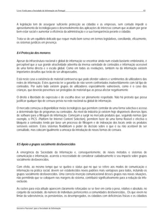 Livro Verde para a Sociedade da Informação em Portugal                                                      93




A legislação tem de assegurar suficiente protecção ao cidadão e às empresas, sem contudo impedir o
aproveitamento da tecnologia para o desenvolvimento das aplicações de interesse comum que acabam por gerar
bem-estar social e aumentar a eficiência da administração e a sua transparência perante o cidadão.

Trata-se de um equilíbrio delicado que requer muito bom senso em termos legislativos, conciliando, eficazmente,
os sistemas jurídicos em presença.


8.4 Protecção dos menores

Apesar da infraestrutura nacional e global de informação se encontrar ainda num estado bastante embrionário, é
perceptível que a sua grande atractividade advenha da imensa variedade de conteúdos e informação acessível
de uma forma directa e à escala global. Como em todas as revoluções, também na da informação existem
importantes desafios que terão de ser ultrapassados.

Está neste caso a existência de material controverso que pode ofender valores e sentimentos de utilizadores das
redes de informação. Estes quererão ter a garantia de não serem confrontados inadvertidamente com tal tipo de
conteúdos. Por outro lado existem grupos de utilizadores especialmente vulneráveis, como é o caso das
crianças, que deverão porventura ser protegidas de material que as possa afectar negativamente

O direito à liberdade de expressão e de escolha deve ser plenamente respeitado. Não há pretexto que possa
justificar qualquer tipo de censura prévia na rede nacional ou global de informação.

O mercado começou a disponibilizar meios tecnológicos que permitem controlar de uma forma selectiva o acesso
a determinado tipo de programas ou conteúdos. Ao nível da indústria já existem hoje disponíveis diversos tipos
de software para a filtragem de informação. Começam a surgir no mercado produtos que, seguindo normas (por
exemplo, o PICS -Platform for Internet Content Selection), permitem fazer de uma forma flexível e efectiva o
bloqueio a conteúdos tendo por base um processo de filtragem e de indexação dos locais onde os produtos
sensíveis existem. Estes sistemas flexibilizam o poder de decisão sobre o que é ou não aceitável de ser
consultado, mas colocam igualmente a ameaça da introdução de novas formas de censura.



8.5 Apoio a grupos socialmente desfavorecidos

A emergência da Sociedade da Informação e, consequentemente, de novos métodos e sistemas de
comunicação e informação, acarreta a necessidade de considerar cuidadosamente o seu impacto sobre grupos
socialmente desfavorecidos.

Com efeito, ao mesmo tempo que se quebra o status quo no que se refere aos modos de comunicação e
informação na prática social, devem ser estabelecidos novos padrões mais vantajosos para todos, incluindo os
grupos socialmente desfavorecidos. Uma correcta inserção comunicacional desses grupos nas novas situações,
não permitindo que se coloquem nas margens do sistema, contribuirá significativamente para a redução da info-
exclusão.

As razões para esta atitude aparecem claramente reforçadas se se tiver em conta o peso, relativo e absoluto, no
conjunto da sociedade, do número de indivíduos pertencentes a comunidades desfavorecidas,. Os que vivem no
limiar da sobrevivência, os pensionistas, os desempregados, os cidadãos com deficiências físicas e os cidadãos


___________________________________________________________________________________________________
Iniciativa Nacional para a Sociedade da Informação
 
