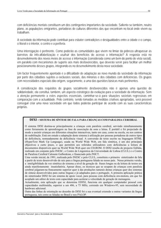 Livro Verde para a Sociedade da Informação em Portugal                                                                   94




com deficiências mentais constituem um dos contingentes importantes da sociedade. Saliente-se também, noutro
plano, as populações emigrantes, portadoras de culturas diferentes das que encontram no local onde vivem ou
trabalham.

A sociedade da informação pode contribuir para esbater contradições e desigualdades entre a cidade e o campo,
o litoral e o interior, o centro e a periferia.

Uma interrogação é pertinente. Como poderão as comunidades que vivem no limiar da pobreza ultrapassar as
barreiras da info-alfabetização e usufruir dos benefícios do acesso à informação? A resposta está no
desenvolvimento dos novos meios de acesso à informação (considerada como um bem do ponto de vista social),
em paralelo com mecanismos de suporte aos mais desfavorecidos, que deverão servir para facilitar um melhor
posicionamento desses grupos, integrando-os no desenvolvimento desta nova sociedade.

Um factor frequentemente apontado é a dificuldade de adaptação ao novo mundo da sociedade da informação
por parte dos cidadãos sujeitos a exclusões sociais, das minorias e dos cidadãos com deficiências. Os grupos
com necessidades especiais dão origem, seguramente, a uma das questões básicas mais pertinentes.

A consideração dos requisitos de grupos socialmente desfavorecidos não é apenas uma questão de
solidariedade, ela constitui, também, um aspecto estratégico da evolução para a sociedade da informação. Sem
a atenção permanente a estes aspectos essenciais, caminhar-se-á para situações societais regressivas em
comparação com a actualidade. Pelo contrário, sendo tomadas as medidas criativas apropriadas, será possível
conseguir criar uma nova sociedade em que todos poderão participar de acordo com as suas características
próprias.


             DIXI - SISTEMA DE SÍNTESE DE FALA PARA CRIANÇAS COM PARALISIA CEREBRAL
        O sistema DIXI destina-se principalmente a crianças com paralisia cerebral, servindo simultaneamente
        como ferramenta de aprendizagem na fase de associação de sons a letras. É portátil e foi projectado de
        modo a assistir crianças em diferentes situações interactivas, tanto em casa, como na escola, ou nos centros
        de reabilitação. Está em estudo a adaptação deste sistema à utilização por pessoas portadoras de outros tipos
        de deficiência, nomeadamente de deficiência visual. A conversão de texto escrito na linguagem HTML
        (HyperText Mark Up Language), usada na World Wide Web, em fala sintética, é um dos principais
        objectivos a curto prazo, o que permitirá aos referidos utilizadores com deficiências a leitura de
        documentos disponíveis quer na World Wide Web quer em CD-ROM. O DIXI resulta do projecto Edifala,
        realizado em conjunto pelo INESC, o Centro de Linguística da Universidade de Lisboa (CLUL) e o Centro
        de Paralisia Cerebral Calouste Gulbenkian, e financiado pela JNICT.
        Uma versão inicial, de 1991, realizada pelo INESC e pelo CLUL, constituiu o primeiro sintetizador de fala
        a partir de texto desenvolvido de raiz para a língua portuguesa falada no nosso país. Nessa primeira versão,
        a inteligibilidade da voz sintética do sistema a nível da geração de frases longas ou da leitura de textos era
        ainda manifestamente insatisfatória. Apesar disso, os técnicos que se ocupam de crianças com paralisia
        cerebral julgaram-na francamente superior quer à das produções naturais destas crianças quer dos sistemas
        de síntese desenvolvidos para outras línguas e já adaptados para o português. A primeira aplicação prática
        do sintetizador DIXI foi um sistema de apoio vocal, para pessoas com deficiência oro-motora, em que foi
        acoplado um editor de texto com capacidade para acelerar a velocidade de geração de mensagens.
        Actualmente, esta aplicação que se denomina EDIXI, funciona em qualquer computador pessoal com
        capacidades multimédia, superior a um 486, a 75 MHz, correndo em Windows-95, sem necessidade de
        hardware adicional.
        Outra das linhas de orientação no desenho do DIXI foi a sua eventual extensão a outras variantes da língua
        portuguesa, tais como as faladas no Brasil e nos PALOP.




___________________________________________________________________________________________________
Iniciativa Nacional para a Sociedade da Informação
 