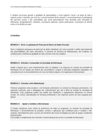 Livro Verde para a Sociedade da Informação em Portugal                                                       95




É também necessário garantir a igualdade de oportunidades a nível regional e local e ao longo de todo o
espectro social, e fomentar, por essa via, a coesão nacional. Neste contexto, é essencial promover a participação
dos parceiros sociais e das comunidades que serão potencialmente mais afectadas pela Sociedade de
Informação, designadamente, sindicatos, associações patronais, ordens profissionais, associações de direitos
cívicos e de direitos de autor.




8.6 Medidas



MEDIDA 8.1 - Rever a Legislação de Protecção de Bases de Dados Pessoais

Rever a legislação portuguesa de protecção de dados individuais com vista a permitir o melhor aproveitamento
das potencialidades das redes electrónicas. O aumento de eficiência da Administração, daí resultante, irá
contribuir para a melhoria da qualidade de vida e do bem-estar dos cidadãos.



MEDIDA 8.2 - Defender o Consumidor na Sociedade da Informação

Avaliar o impacto que o novo relacionamento entre os cidadãos e as empresas no contexto da sociedade da
informação tem em relação aos direitos dos consumidores e propor as alterações legislativas adequadas, em
consonância com os desenvolvimentos em curso na União Europeia e em organizações internacionais.




MEDIDA 8.3 - Fomentar a Info-Alfabetização

Promover programas extra-escolares e de formação profissional, no contexto da formação permanente e da
educação recorrente, para a divulgação dos conhecimentos que são o limiar de entrada na sociedade da
informação. Estes programas podem tirar partido das instalações e equipamentos disponíveis no sistema
escolar, em centros especializados de formação profissional e nas empresas através de uma ocupação pós-
laboral.


MEDIDA 8.4           Apoiar o Combate à Info-Exclusão

O Estado considerará como critério de preferência em todos os programas, no contexto da sociedade da
informação, o desenvolvimento de produtos, serviços e aplicações que contribuam para o combate à info-
exclusão, nomeadamente para o acesso aos benefícios das novas tecnologias por parte de grupos socialmente
desfavorecidos.
Esta medida é complementar das referentes à democratização do acesso à sociedade da informação.




___________________________________________________________________________________________________
Iniciativa Nacional para a Sociedade da Informação
 