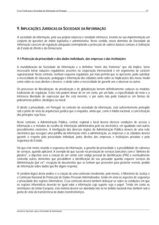 Livro Verde para a Sociedade da Informação em Portugal                                                       97




9. IMPLICAÇÕES JURÍDICAS DA SOCIEDADE DA INFORMAÇÃO
A sociedade da informação, pela sua própria natureza e novidade intrínseca, levanta na sua implementação um
conjunto de questões de índole legislativa e administrativa. Neste sentido, novos domínios da Sociedade da
Informação carecem de regulação adequada contemplando a protecção de valores básicos comuns à civilização
do Estado de Direito e da Democracia.


9.1 Protecção da privacidade e dos dados individuais, das empresas e das instituições

A mundialização da Sociedade da Informação e a definitiva “morte das fronteiras” que ela implica, torna
necessário tomar soluções regulatórias assentes na cooperação internacional e em organismos de carácter
supranacional. Neste contexto, nenhum esquema regulatório, por mais perfeito que se apresente, pode substituir
a necessidade de educação, pedagogia e informação dos cidadãos tanto sobre as implicações dos novos media
como sobre os seus direitos e deveres, e ainda sobre a necessidade de garantir uns e observar os outros.

Os processos de liberalização, de privatização e de globalização tornam definitivamente caducos os modelos
tradicionais de regulação. Estes não podem deixar de ter em conta, por um lado, a especificidade do meio e a
intrínseca liberdade de expressão que lhe está inerente, e por outro não pode traduzir-se em formas de
policiamento político, ideológico ou moral.

O direito à privacidade, em Portugal, no contexto da sociedade da informação, está suficientemente protegido
sob o ponto de vista da arquitectura jurídica que o enquadra, ainda que, como é hábito nacional, a concretização
dos princípios seja fraca.

Neste contexto, a Administração Pública, central, regional e local deverá oferecer condições de acesso à
informação e a métodos de recolha de informação administrativa pela via electrónica, em igualdade com outros
procedimentos existentes. A interligação dos diversos órgãos da Administração Pública através de uma rede
electrónica que assegure uma partilha da informação entre a administração, as empresas e os cidadãos deverá
garantir o respeito pela privacidade individual, pelos direitos das empresas e instituições privadas e pela
segurança do Estado.

Há que criar meios visando a segurança da informação, a garantia da privacidade e a possibilidade de cobrança
de serviços, quando aplicável. A exemplo do que sucede na prestação de serviços bancários com o "dinheiro de
plástico", o objectivo será a criação de um cartão com código pessoal de identificação (PIN) e eventualmente
contendo outros elementos que possibilitem a identificação do seu possuidor quando requerer serviços da
Administração (por exº: recepção de documentos que se tenham que preencher para posterior reenvio; pedido
de informação sobre dados que lhe digam respeito).

O corolário lógico desta análise é a criação de uma comissão envolvendo, pelo menos, o Ministério da Justiça e
a Comissão Nacional de Protecção de Dados Pessoais Informatizados, tendo em vista os aspectos de segurança
e privacidade dos registos informáticos. Essa comissão deverá também debruçar-se sobre as condições em que
os registos informáticos deverão ter igual valor à informação cujo suporte seja o papel. Tendo em conta as
orientações da União Europeia, esta matéria deverá ser abordada não só no âmbito nacional mas também sob o
ponto de vista da transferência de dados transfronteiriços.




___________________________________________________________________________________________________
Iniciativa Nacional para a Sociedade da Informação
 