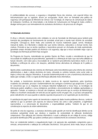 Livro Verde para a Sociedade da Informação em Portugal                                                      98




A confidencialidade dos acessos, a segurança e integridade físicas dos sistemas, com especial ênfase nas
telecomunicações que as suportam, devem ser asseguradas. Assim, deve ser formulada uma política de
segurança com participação do Ministério da Ciência e da Tecnologia, de empresas de comunicação de dados,
de Instituições Científicas, de Universidades e do Instituto de Comunicações de Portugal de modo a definir e
divulgar normas para o uso nomeadamente de assinaturas electrónicas e de processos de cifragem.



9.2 Notariado electrónico

O eficaz e eficiente relacionamento entre entidades no seio da Sociedade da Informação passa também pela
transição dos paradigmas de funcionamento da sociedade actual para o mundo mais eficiente da sociedade
emergente. Consegue-se, deste modo, uma economia de recursos tradicionais (papel, correio, introdução
manual de dados, etc.) libertando o cidadão das suas tarefas rotineiras, colocando-o a efectuar tarefas mais
criativas. Pretende-se que as tarefas repetitivas e burocráticas possam ser efectuadas de modo automatizado,
garantindo sempre elevados padrões de eficiência e de segurança, algo que a nossa sociedade exige e que as
tecnologias da informação permitem hoje assegurar.

Do Programa do Governo, materializado nas grandes Opções do Plano, ressalta o entendimento de que há
necessidade de simplificação de procedimentos, apontando-se a eliminação de tudo o que não tenha utilidade ou
função relevante, com realce para a necessidade de se rejeitarem procedimentos burocráticos inúteis e de ser
facilitada a certificação de actos e de situações, admitindo formas alternativas de atribuição de fé pública a
documentos.

Aponta ainda a automatização dos sistemas de informação como meio dinâmico para uma reforma dos sistemas
administrativos e alude à edição electrónica de textos, relevando os cartórios notariais como sector onde se
impõe o reforço das soluções informáticas. A questão fundamental prende-se com a transferência electrónica de
dados (por exemplo, o EDI) e o registo da informação utilizando meios informáticos.

Na verdade, a transferência electrónica de dados reveste-se de especial importância, pelos benefícios
resultantes da celeridade, precisão e fundamentalmente das vantagens económicas que proporciona. É preciso
ter consciência que se as máquinas da revolução industrial multiplicaram a nossa força, as tecnologias da
informação podem amplificar a nossa inteligência, permitindo o desenvolvimento de múltiplas oportunidades a
aproveitar. Contudo, as mudanças a efectuar são complexas, tendo presente que os serviços da Administração
Pública se encontram estruturados em torno do uso do suporte escrito em papel. Ora, a sua base conceptual fica
posta radicalmente em causa quando se aborda a questão de passarem a ser suportados por via electrónica.

A substituição do papel como suporte de transmissão e arquivo de dados levanta problemas diversos, sendo de
salientar os que se prendem com aspectos de natureza formal, tais como o valor probatório, a legitimidade
representativa, e a conservação de documentos e responsabilidade jurídica. Também há que ter em
consideração os aspectos de ordem administrativa.

Do ponto de vista da segurança, a assinatura electrónica pode garantir um nível de identificação idêntico ao da
assinatura autografada desde que obedeça a requisitos de exclusividade de utilização devidamente
comprováveis. Para utilização dos sistemas informáticos é usual a atribuição de um código de acesso, código
pessoal de identificação (PIN), que poderá contribuir para o estabelecimento de assinaturas electrónicas.

Deve ser estabelecido também o enquadramento legal e de operação das autoridades competentes para a
emissão, armazenamento e validação de certificados electrónicos. Será possível, deste modo, lançar as bases

___________________________________________________________________________________________________
Iniciativa Nacional para a Sociedade da Informação
 