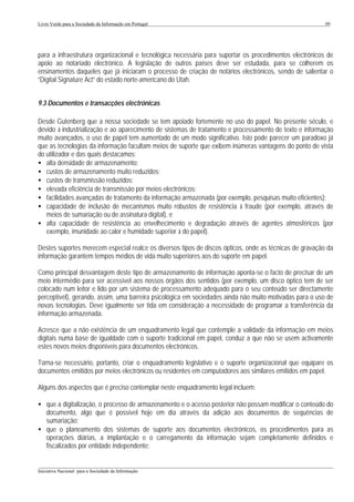 Livro Verde para a Sociedade da Informação em Portugal                                                   99




para a infraestrutura organizacional e tecnológica necessária para suportar os procedimentos electrónicos de
apoio ao notariado electrónico. A legislação de outros países deve ser estudada, para se colherem os
ensinamentos daqueles que já iniciaram o processo de criação de notários electrónicos, sendo de salientar o
“Digital Signature Act” do estado norte-americano do Utah.


9.3 Documentos e transacções electrónicas

Desde Gutenberg que a nossa sociedade se tem apoiado fortemente no uso do papel. No presente século, e
devido à industrialização e ao aparecimento de sistemas de tratamento e processamento de texto e informação
muito avançados, o uso de papel tem aumentado de um modo significativo. Isto pode parecer um paradoxo já
que as tecnologias da informação facultam meios de suporte que exibem inúmeras vantagens do ponto de vista
do utilizador e das quais destacamos:
• alta densidade de armazenamento;
• custos de armazenamento muito reduzidos;
• custos de transmissão reduzidos;
• elevada eficiência de transmissão por meios electrónicos;
• facilidades avançadas de tratamento da informação armazenada (por exemplo, pesquisas muito eficientes);
• capacidade de inclusão de mecanismos muito robustos de resistência à fraude (por exemplo, através de
   meios de sumariação ou de assinatura digital), e
• alta capacidade de resistência ao envelhecimento e degradação através de agentes atmosféricos (por
   exemplo, imunidade ao calor e humidade superior à do papel).

Destes suportes merecem especial realce os diversos tipos de discos ópticos, onde as técnicas de gravação da
informação garantem tempos médios de vida muito superiores aos do suporte em papel.

Como principal desvantagem deste tipo de armazenamento de informação aponta-se o facto de precisar de um
meio intermédio para ser acessível aos nossos órgãos dos sentidos (por exemplo, um disco óptico tem de ser
colocado num leitor e lido por um sistema de processamento adequado para o seu conteúdo ser directamente
perceptível), gerando, assim, uma barreira psicológica em sociedades ainda não muito motivadas para o uso de
novas tecnologias. Deve igualmente ser tida em consideração a necessidade de programar a transferência da
informação armazenada.

Acresce que a não existência de um enquadramento legal que contemple a validade da informação em meios
digitais numa base de igualdade com o suporte tradicional em papel, conduz a que não se usem activamente
estes novos meios disponíveis para documentos electrónicos.

Torna-se necessário, portanto, criar o enquadramento legislativo e o suporte organizacional que equipare os
documentos emitidos por meios electrónicos ou residentes em computadores aos similares emitidos em papel.

Alguns dos aspectos que é preciso contemplar neste enquadramento legal incluem:

• que a digitalização, o processo de armazenamento e o acesso posterior não possam modificar o conteúdo do
  documento, algo que é possível hoje em dia através da adição aos documentos de sequências de
  sumariação;
• que o planeamento dos sistemas de suporte aos documentos electrónicos, os procedimentos para as
  operações diárias, a implantação e o carregamento da informação sejam completamente definidos e
  fiscalizados por entidade independente;

___________________________________________________________________________________________________
Iniciativa Nacional para a Sociedade da Informação
 