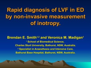 Rapid diagnosis of LVF in ED
by non-invasive measurement
         of inotropy.

Brendan E. Smith1,2 and Veronica M. Madigan1
             1
              School of Biomedical Science,
    Charles Sturt University, Bathurst, NSW, Australia.
     2
       Specialist in Anaesthesia and Intensive Care,
    Bathurst Base Hospital, Bathurst, NSW, Australia.
 