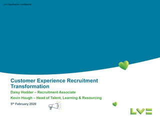 LV= Classification: Confidential
Customer Experience Recruitment
Transformation
Daisy Hodder – Recruitment Associate
Kevin Hough – Head of Talent, Learning & Resourcing
5th February 2020
 