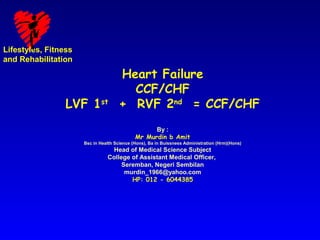 Lifestyles, Fitness
and Rehabilitation

                                      Heart Failure
                                        CCF/CHF
                 LVF 1st              + RVF 2nd = CCF/CHF
                                                   By :
                                             Mr Murdin b Amit
                      Bsc in Health Science (Hons), Ba in Buissness Administration (Hrm)(Hons)
                                 Head of Medical Science Subject
                                College of Assistant Medical Officer,
                                     Seremban, Negeri Sembilan
                                      murdin_1966@yahoo.com
                                        HP: 012 - 6044385
 