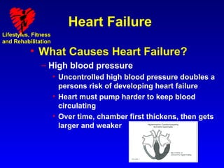Heart Failure
Lifestyles, Fitness
and Rehabilitation

          • What Causes Heart Failure?
               – High blood pressure
                      • Uncontrolled high blood pressure doubles a
                        persons risk of developing heart failure
                      • Heart must pump harder to keep blood
                        circulating
                      • Over time, chamber first thickens, then gets
                        larger and weaker
 