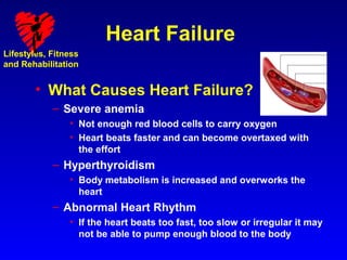 Heart Failure
Lifestyles, Fitness
and Rehabilitation


        • What Causes Heart Failure?
            – Severe anemia
                • Not enough red blood cells to carry oxygen
                • Heart beats faster and can become overtaxed with
                  the effort
            – Hyperthyroidism
                • Body metabolism is increased and overworks the
                  heart
            – Abnormal Heart Rhythm
                • If the heart beats too fast, too slow or irregular it may
                  not be able to pump enough blood to the body
 