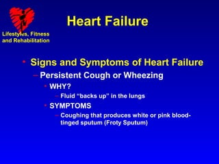 Heart Failure
Lifestyles, Fitness
and Rehabilitation



        • Signs and Symptoms of Heart Failure
            – Persistent Cough or Wheezing
                • WHY?
                      – Fluid “backs up” in the lungs
                • SYMPTOMS
                      – Coughing that produces white or pink blood-
                        tinged sputum (Froty Sputum)
 