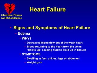 Heart Failure
Lifestyles, Fitness
and Rehabilitation



        • Signs and Symptoms of Heart Failure
            – Edema
                • WHY?
                      – Decreased blood flow out of the weak heart
                      – Blood returning to the heart from the veins
                        “backs up” causing fluid to build up in tissues
                • SYMPTOMS
                      – Swelling in feet, ankles, legs or abdomen
                      – Weight gain
 
