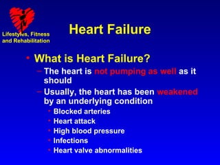 Lifestyles, Fitness       Heart Failure
and Rehabilitation


         • What is Heart Failure?
             – The heart is not pumping as well as it
               should
             – Usually, the heart has been weakened
               by an underlying condition
                  •   Blocked arteries
                  •   Heart attack
                  •   High blood pressure
                  •   Infections
                  •   Heart valve abnormalities
 