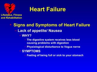 Heart Failure
Lifestyles, Fitness
and Rehabilitation


        • Signs and Symptoms of Heart Failure
            – Lack of appetite/ Nausea
                • WHY?
                      – The digestive system receives less blood
                        causing problems with digestion
                      – Physiological disturbance to Vagus nerve
                • SYMPTOMS
                      – Feeling of being full or sick to your stomach
 
