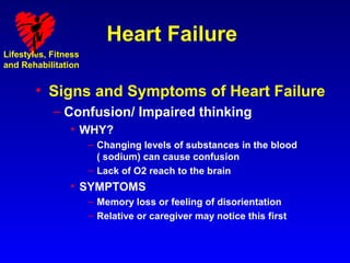 Heart Failure
Lifestyles, Fitness
and Rehabilitation


        • Signs and Symptoms of Heart Failure
            – Confusion/ Impaired thinking
                • WHY?
                      – Changing levels of substances in the blood
                        ( sodium) can cause confusion
                      – Lack of O2 reach to the brain
                • SYMPTOMS
                      – Memory loss or feeling of disorientation
                      – Relative or caregiver may notice this first
 