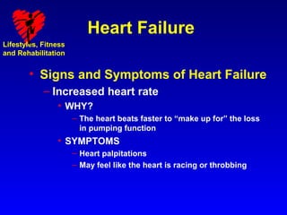 Heart Failure
Lifestyles, Fitness
and Rehabilitation


        • Signs and Symptoms of Heart Failure
            – Increased heart rate
                • WHY?
                      – The heart beats faster to “make up for” the loss
                        in pumping function
                • SYMPTOMS
                      – Heart palpitations
                      – May feel like the heart is racing or throbbing
 