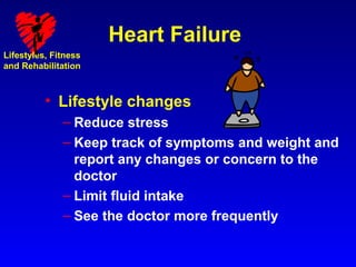 Heart Failure
Lifestyles, Fitness
and Rehabilitation



          • Lifestyle changes
              – Reduce stress
              – Keep track of symptoms and weight and
                report any changes or concern to the
                doctor
              – Limit fluid intake
              – See the doctor more frequently
 