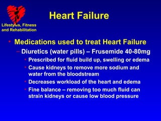 Heart Failure
Lifestyles, Fitness
and Rehabilitation


   • Medications used to treat Heart Failure
        – Diuretics (water pills) – Frusemide 40-80mg
            • Prescribed for fluid build up, swelling or edema
            • Cause kidneys to remove more sodium and
              water from the bloodstream
            • Decreases workload of the heart and edema
            • Fine balance – removing too much fluid can
              strain kidneys or cause low blood pressure
 