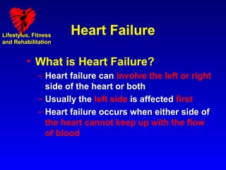 Lifestyles, Fitness   Heart Failure
and Rehabilitation


         • What is Heart Failure?
             – Heart failure can involve the left or right
               side of the heart or both
             – Usually the left side is affected first
             – Heart failure occurs when either side of
               the heart cannot keep up with the flow
               of blood
 