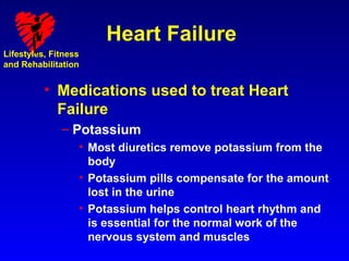 Heart Failure
Lifestyles, Fitness
and Rehabilitation


          • Medications used to treat Heart
            Failure
              – Potassium
                  • Most diuretics remove potassium from the
                    body
                  • Potassium pills compensate for the amount
                    lost in the urine
                  • Potassium helps control heart rhythm and
                    is essential for the normal work of the
                    nervous system and muscles
 