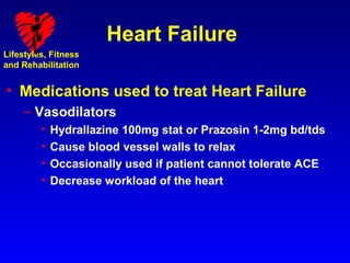 Heart Failure
Lifestyles, Fitness
and Rehabilitation


• Medications used to treat Heart Failure
     – Vasodilators
         •   Hydrallazine 100mg stat or Prazosin 1-2mg bd/tds
         •   Cause blood vessel walls to relax
         •   Occasionally used if patient cannot tolerate ACE
         •   Decrease workload of the heart
 