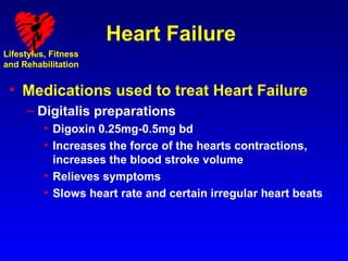 Heart Failure
Lifestyles, Fitness
and Rehabilitation


 • Medications used to treat Heart Failure
     – Digitalis preparations
          • Digoxin 0.25mg-0.5mg bd
          • Increases the force of the hearts contractions,
            increases the blood stroke volume
          • Relieves symptoms
          • Slows heart rate and certain irregular heart beats
 