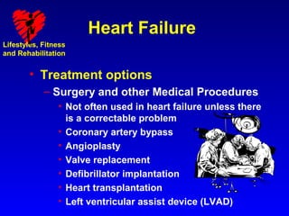 Heart Failure
Lifestyles, Fitness
and Rehabilitation


        • Treatment options
            – Surgery and other Medical Procedures
                • Not often used in heart failure unless there
                  is a correctable problem
                • Coronary artery bypass
                • Angioplasty
                • Valve replacement
                • Defibrillator implantation
                • Heart transplantation
                • Left ventricular assist device (LVAD)
 