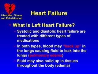 Lifestyles, Fitness   Heart Failure
and Rehabilitation


       • What is Left Heart Failure?
           – Systolic and diastolic heart failure are
             treated with different types of
             medications
           – In both types, blood may “back up” in
             the lungs causing fluid to leak into the
             lungs (pulmonary edema)
           – Fluid may also build up in tissues
             throughout the body (edema)
 