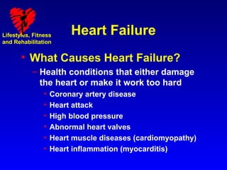 Lifestyles, Fitness      Heart Failure
and Rehabilitation


       • What Causes Heart Failure?
           – Health conditions that either damage
             the heart or make it work too hard
                •   Coronary artery disease
                •   Heart attack
                •   High blood pressure
                •   Abnormal heart valves
                •   Heart muscle diseases (cardiomyopathy)
                •   Heart inflammation (myocarditis)
 