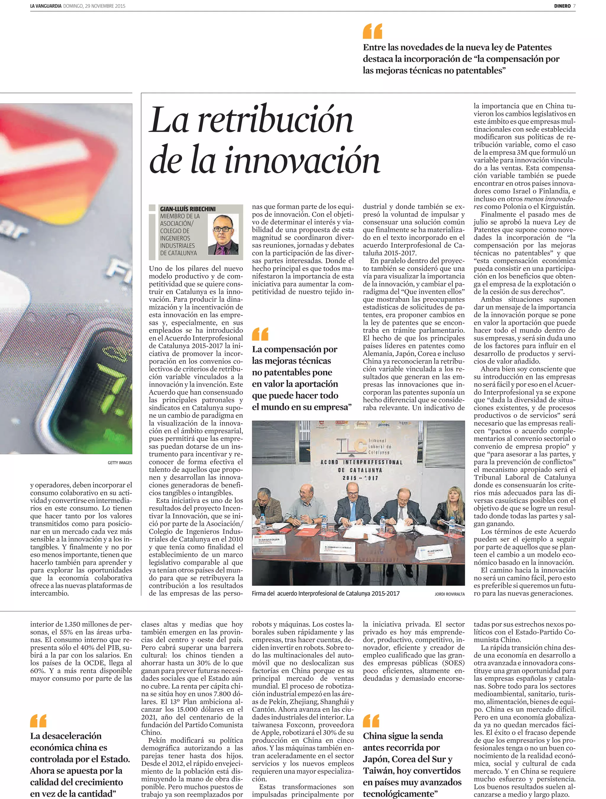 LA VANGUARDIA DOMINGO, 29 NOVIEMBRE 2015 DINERO 7
y operadores, deben incorporar el
consumo colaborativo en su acti­
vidadyconvertirseenintermedia­
rios en este consumo. Lo tienen
que hacer tanto por los valores
transmitidos como para posicio­
nar en un mercado cada vez más
sensible a la innovación y a los in­
tangibles. Y finalmente y no por
eso menos importante, tienen que
hacerlo también para aprender y
para explorar las oportunidades
que la economía colaborativa
ofrecealasnuevasplataformasde
intercambio.
GETTY IMAGES
interior de 1.350 millones de per­
sonas, el 55% en las áreas urba­
nas. El consumo interno que re­
presenta sólo el 40% del PIB, su­
birá a la par con los salarios. En
los países de la OCDE, llega al
60%. Y a más renta disponible
mayor consumo por parte de las
clases altas y medias que hoy
también emergen en las provin­
cias del centro y oeste del país.
Pero cabrá superar una barrera
cultural: los chinos tienden a
ahorrar hasta un 30% de lo que
ganan para prever futuras necesi­
dades sociales que el Estado aún
no cubre. La renta per cápita chi­
na se sitúa hoy en unos 7.800 dó­
lares. El 13º Plan ambiciona al­
canzar los 15.000 dólares en el
2021, año del centenario de la
fundación del Partido Comunista
Chino.
Pekín modificará su política
demográfica autorizando a las
parejas tener hasta dos hijos.
Desde el 2012, el rápido envejeci­
miento de la población está dis­
minuyendo la mano de obra dis­
ponible. Pero muchos puestos de
trabajo ya son reemplazados por
La retribución
de la innovación
Uno de los pilares del nuevo
modelo productivo y de com­
petitividad que se quiere cons­
truir en Catalunya es la inno­
vación. Para producir la dina­
mización y la incentivación de
esta innovación en las empre­
sas y, especialmente, en sus
empleados se ha introducido
en el Acuerdo Interprofesional
de Catalunya 2015­2017 la ini­
ciativa de promover la incor­
poración en los convenios co­
lectivos de criterios de retribu­
ción variable vinculados a la
innovación y la invención. Este
Acuerdo que han consensuado
las principales patronales y
sindicatos en Catalunya supo­
ne un cambio de paradigma en
la visualización de la innova­
ción en el ámbito empresarial,
pues permitirá que las empre­
sas puedan dotarse de un ins­
trumento para incentivar y re­
conocer de forma efectiva el
talento de aquellos que propo­
nen y desarrollan las innova­
ciones generadoras de benefi­
cios tangibles o intangibles.
Esta iniciativa es uno de los
resultados del proyecto Incen­
tivar la Innovación, que se ini­
ció por parte de la Asociación/
Colegio de Ingenieros Indus­
triales de Catalunya en el 2010
y que tenía como finalidad el
establecimiento de un marco
legislativo comparable al que
ya tenían otros países del mun­
do para que se retribuyera la
contribución a los resultados
de las empresas de las perso­
nas que forman parte de los equi­
pos de innovación. Con el objeti­
vo de determinar el interés y via­
bilidad de una propuesta de esta
magnitud se coordinaron diver­
sas reuniones, jornadas y debates
con la participación de las diver­
sas partes interesadas. Donde el
hecho principal es que todos ma­
nifestaron la importancia de esta
iniciativa para aumentar la com­
petitividad de nuestro tejido in­
dustrial y donde también se ex­
presó la voluntad de impulsar y
consensuar una solución común
que finalmente se ha materializa­
do en el texto incorporado en el
acuerdo Interprofesional de Ca­
taluña 2015­2017.
En paralelo dentro del proyec­
to también se consideró que una
vía para visualizar la importancia
de la innovación, y cambiar el pa­
radigma del “Que inventen ellos”
que mostraban las preocupantes
estadísticas de solicitudes de pa­
tentes, era proponer cambios en
la ley de patentes que se encon­
traba en trámite parlamentario.
El hecho de que los principales
países líderes en patentes como
Alemania, Japón, Corea e incluso
China ya reconocieran la retribu­
ción variable vinculada a los re­
sultados que generan en las em­
presas las innovaciones que in­
corporan las patentes suponía un
hecho diferencial que se conside­
raba relevante. Un indicativo de
Entre las novedades de la nueva ley de Patentes
destaca la incorporación de “la compensación por
las mejoras técnicas no patentables”
La compensación por
las mejoras técnicas
no patentables pone
en valor la aportación
que puede hacer todo
el mundo en su empresa”
Firma del acuerdo Interprofesional de Catalunya 2015-2017 JORDI ROVIRALTA
GIAN­LLUÍS RIBECHINI
MIEMBRO DE LA
ASOCIACIÓN/
COLEGIO DE
INGENIEROS
INDUSTRIALES
DE CATALUNYA
la importancia que en China tu­
vieron los cambios legislativos en
esteámbitoesqueempresasmul­
tinacionales con sede establecida
modificaron sus políticas de re­
tribución variable, como el caso
de la empresa 3M que formuló un
variable para innovación vincula­
do a las ventas. Esta compensa­
ción variable también se puede
encontrar en otros países innova­
dores como Israel o Finlandia, e
incluso en otros menos innovado­
res como Polonia o el Kirguistán.
Finalmente el pasado mes de
julio se aprobó la nueva Ley de
Patentes que supone como nove­
dades la incorporación de “la
compensación por las mejoras
técnicas no patentables” y que
“esta compensación económica
pueda consistir en una participa­
ción en los beneficios que obten­
ga el empresa de la explotación o
de la cesión de sus derechos”.
Ambas situaciones suponen
dar un mensaje de la importancia
de la innovación porque se pone
en valor la aportación que puede
hacer todo el mundo dentro de
sus empresas, y será sin duda uno
de los factores para influir en el
desarrollo de productos y servi­
cios de valor añadido.
Ahora bien soy consciente que
su introducción en las empresas
noseráfácilyporesoenelAcuer­
do Interprofesional ya se expone
que “dada la diversidad de situa­
ciones existentes, y de procesos
productivos o de servicios” será
necesario que las empresas reali­
cen “pactos o acuerdo comple­
mentarios al convenio sectorial o
convenio de empresa propio” y
que “para asesorar a las partes, y
para la prevención de conflictos”
el mecanismo apropiado será el
Tribunal Laboral de Catalunya
donde es consensuarán los crite­
rios más adecuados para las di­
versas casuísticas posibles con el
objetivo de que se logre un resul­
tado donde todas las partes y sal­
gan ganando.
Los términos de este Acuerdo
pueden ser el ejemplo a seguir
por parte de aquellos que se plan­
teen el cambio a un modelo eco­
nómico basado en la innovación.
El camino hacia la innovación
no será un camino fácil, pero esto
espreferiblesiqueremosunfutu­
ro para las nuevas generaciones.
robots y máquinas. Los costes la­
borales suben rápidamente y las
empresas, tras hacer cuentas, de­
cideninvertirenrobots.Sobreto­
do las multinacionales del auto­
móvil que no deslocalizan sus
factorías en China porque es su
principal mercado de ventas
mundial. El proceso de robotiza­
ciónindustrialempezóenlasáre­
as de Pekín, Zhejiang, Shanghái y
Cantón. Ahora avanza en las ciu­
dadesindustrialesdelinterior.La
taiwanesa Foxconn, proveedora
de Apple, robotizará el 30% de su
producción en China en cinco
años. Y las máquinas también en­
tran aceleradamente en el sector
servicios y los nuevos empleos
requieren una mayor especializa­
ción.
Estas transformaciones son
impulsadas principalmente por
la iniciativa privada. El sector
privado es hoy más emprende­
dor, productivo, competitivo, in­
novador, eficiente y creador de
empleo cualificado que las gran­
des empresas públicas (SOES)
poco eficientes, altamente en­
deudadas y demasiado encorse­
tadas por sus estrechos nexos po­
líticos con el Estado­Partido Co­
munista Chino.
La rápida transición china des­
de una economía en desarrollo a
otraavanzadaeinnovadoracons­
tituye una gran oportunidad para
las empresas españolas y catala­
nas. Sobre todo para los sectores
medioambiental, sanitario, turis­
mo, alimentación, bienes de equi­
po. China es un mercado difícil.
Pero en una economía globaliza­
da ya no quedan mercados fáci­
les. El éxito o el fracaso depende
de que los empresarios y los pro­
fesionales tenga o no un buen co­
nocimiento de la realidad econó­
mica, social y cultural de cada
mercado. Y en China se requiere
mucho esfuerzo y persistencia.
Los buenos resultados suelen al­
canzarse a medio y largo plazo.
La desaceleración
económica china es
controlada por el Estado.
Ahora se apuesta por la
calidad del crecimiento
en vez de la cantidad”
China sigue la senda
antes recorrida por
Japón, Corea del Sur y
Taiwán, hoy convertidos
en países muy avanzados
tecnológicamente”
 