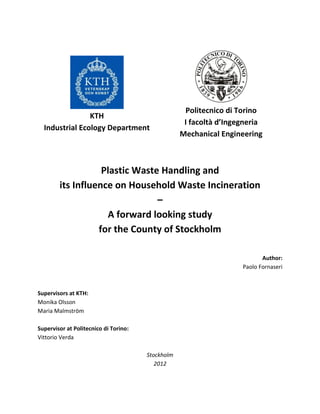 KTH
Industrial Ecology Department
Politecnico di Torino
I facoltà d’Ingegneria
Mechanical Engineering
Plastic Waste Handling and
its Influence on Household Waste Incineration
–
A forward looking study
for the County of Stockholm
Author:
Paolo Fornaseri
Supervisors at KTH:
Monika Olsson
Maria Malmström
Supervisor at Politecnico di Torino:
Vittorio Verda
Stockholm
2012
 