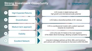 LVG invests in digital startups with
high growth and international scale potential
1 High Expected Returns
Long term strategic partners as Wind, BNL and Accenture,
joint venture with LUISS University for the brand LUISS ENLABS
5 Excellent Network
LVG is a professional investor with a patient approach
towards its investments
3 Medium term approach
LVG is the only VC listed on the main segment
of the Italian Stock Exchange, allowing complete transparency
4 Visibility
Strong Investment Opportunity
18
LVG holds a diversified portfolio of 45+ startups2 Diversification
 