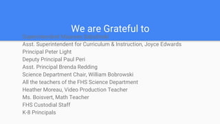 We are Grateful to
Superintendent Maureen Sabolinski
Asst. Superintendent for Curriculum & Instruction, Joyce Edwards
Principal Peter Light
Deputy Principal Paul Peri
Asst. Principal Brenda Redding
Science Department Chair, William Bobrowski
All the teachers of the FHS Science Department
Heather Moreau, Video Production Teacher
Ms. Boisvert, Math Teacher
FHS Custodial Staff
K-8 Principals
 