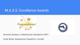 M.A.S.S. Excellence Awards
Domenic Narducci, Valedictorian (Headed to: MIT)
Emily Waite, Salutatorian (headed to: Cornell)
 