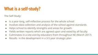 What is a self-study?
The Self-Study:
● Is a year-long, self-reflective process for the whole school
● Involves data collection and analysis of the school against standards
● Helps school to identify strengths and areas for growth
● Yields written reports which are agreed upon and voted by all faculty
● Culminates in a site-visit by educators from throughout NE (March 2017)
● Results in the development in a 3-5 year strategic plan
 