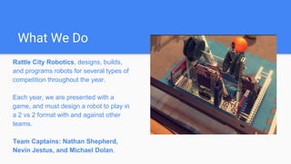 What We Do
Rattle City Robotics, designs, builds,
and programs robots for several types of
competition throughout the year.
Each year, we are presented with a
game, and must design a robot to play in
a 2 vs 2 format with and against other
teams.
Team Captains: Nathan Shepherd,
Nevin Jestus, and Michael Dolan.
 